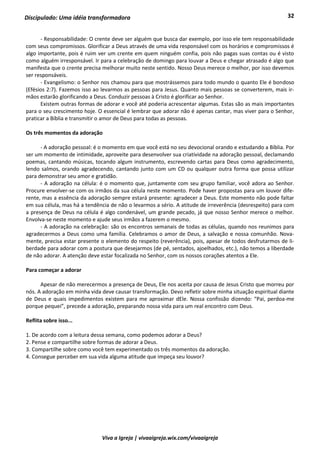 32
Viva a Igreja | vivaaigreja.wix.com/vivaaigreja
Discipulado: Uma idéia transformadora
- Responsabilidade: O crente deve ser alguém que busca dar exemplo, por isso ele tem responsabilidade
com seus compromissos. Glorificar a Deus através de uma vida responsável com os horários e compromissos é
algo importante, pois é ruim ver um crente em quem ninguém confia, pois não pagas suas contas ou é visto
como alguém irresponsável. Ir para a celebração de domingo para louvar a Deus e chegar atrasado é algo que
manifesta que o crente precisa melhorar muito neste sentido. Nosso Deus merece o melhor, por isso devemos
ser responsáveis.
- Evangelismo: o Senhor nos chamou para que mostrássemos para todo mundo o quanto Ele é bondoso
(Efésios 2:7). Fazemos isso ao levarmos as pessoas para Jesus. Quanto mais pessoas se converterem, mais ir-
mãos estarão glorificando a Deus. Conduzir pessoas à Cristo é glorificar ao Senhor.
Existem outras formas de adorar e você até poderia acrescentar algumas. Estas são as mais importantes
para o seu crescimento hoje. O essencial é lembrar que adorar não é apenas cantar, mas viver para o Senhor,
praticar a Bíblia e transmitir o amor de Deus para todas as pessoas.
Os três momentos da adoração
- A adoração pessoal: é o momento em que você está no seu devocional orando e estudando a Bíblia. Por
ser um momento de intimidade, aproveite para desenvolver sua criatividade na adoração pessoal, declamando
poemas, cantando músicas, tocando algum instrumento, escrevendo cartas para Deus como agradecimento,
lendo salmos, orando agradecendo, cantando junto com um CD ou qualquer outra forma que possa utilizar
para demonstrar seu amor e gratidão.
- A adoração na célula: é o momento que, juntamente com seu grupo familiar, você adora ao Senhor.
Procure envolver-se com os irmãos da sua célula neste momento. Pode haver propostas para um louvor dife-
rente, mas a essência da adoração sempre estará presente: agradecer a Deus. Este momento não pode faltar
em sua célula, mas há a tendência de não o levarmos a sério. A atitude de irreverência (desrespeito) para com
a presença de Deus na célula é algo condenável, um grande pecado, já que nosso Senhor merece o melhor.
Envolva-se neste momento e ajude seus irmãos a fazerem o mesmo.
- A adoração na celebração: são os encontros semanais de todas as células, quando nos reunimos para
agradecermos a Deus como uma família. Celebramos o amor de Deus, a salvação e nossa comunhão. Nova-
mente, precisa estar presente o elemento do respeito (reverência), pois, apesar de todos desfrutarmos de li-
berdade para adorar com a postura que desejarmos (de pé, sentados, ajoelhados, etc.), não temos a liberdade
de não adorar. A atenção deve estar focalizada no Senhor, com os nossos corações atentos a Ele.
Para começar a adorar
Apesar de não merecermos a presença de Deus, Ele nos aceita por causa de Jesus Cristo que morreu por
nós. A adoração em minha vida deve causar transformação. Devo refletir sobre minha situação espiritual diante
de Deus e quais impedimentos existem para me aproximar dEle. Nossa confissão dizendo: “Pai, perdoa-me
porque pequei”, precede a adoração, preparando nossa vida para um real encontro com Deus.
Reflita sobre isso...
1. De acordo com a leitura dessa semana, como podemos adorar a Deus?
2. Pense e compartilhe sobre formas de adorar a Deus.
3. Compartilhe sobre como você tem experimentado os três momentos da adoração.
4. Consegue perceber em sua vida alguma atitude que impeça seu louvor?
 