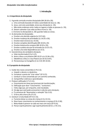 5
Viva a Igreja | vivaaigreja.wix.com/vivaaigreja
Discipulado: Uma idéia transformadora
I. Introdução
A. A importância do discipulado
1. A grande comissão envolve discipulado (Mt 28:18 a 20);
a. Uma comissão baseada em toda a autoridade de Jesus (v. 18);
b. Jesus, com esta autoridade, envia seus discípulos (v. 19);
c. Não existe endereço certo: todos os lugares e todas as pessoas (v. 19);
d. Devem submeter suas vidas ao Deus triuno (v. 19);
e. O ensino no discipulado (v. 20): guardar todas as coisas.
2. As demandas do discipulado;
a. Envolve uma decisão urgente (Lc 9:57-62);
b. Envolve mudança de prioridades (Lc 14:25 e 26);
c. Envolve total renúncia (Lc 14:33);
d. Envolve completa identificação (Mt 10:24 e 25)
e. Envolve testemunho corajoso (Mt 10:32 e 33);
f. Envolve a prática do que foi ensinado (Jo 13:15-17);
g. Envolve uma total dependência (Jo 15:5).
3. Características do verdadeiro discípulo;
a. Vida transformada (2 Co 5:17);
b. Amor a Deus e ao próximo (Mt 10:37 e Jo 13:34 e 35);
c. Obediência a Deus e a Sua Palavra (Jo 10:14; 8:47);
d. Perseverança no Evangelho (1 Jo 2:19; Mt 10:22).
B. O propósito do discipulado
1. Cuidar dos novos convertidos (1 Pe 2:2);
a. Impedir o desvio e o desânimo;
b. Fortalecer a ponto de “criar raízes” (Ef 3:17);
c. Conduzir o novo convertido por um caminho conhecido;
d. Compartilhar vivências e aprendizados.
2. Produzir edificação (1 Ts 5:11);
a. Crescimento em áreas que precisam de transformação;
b. Edificação quer dizer “crescimento”, “acréscimo”;
c. Indica algo que, por enquanto, está inacabado;
d. Há algo que você pode acrescentar à vida de outro discípulo;
e. É o processo de “desenvolver a salvação” (Fp 2:12);
f. O ferro afia o ferro (Pv 27:17).
3. Conduzir à maturidade (Ef 4:11-13);
a. É preciso deixar as coisas de criança (1 Co 13:11);
b. Deve haver crescimento no conhecimento e na graça (2 Pe 3:18);
c. Maturidade é parecer-se cada vez mais com Jesus (Ef 4:13);
d. Pensar espiritualmente e agir espiritualmente (Gl 6:1; 1 Pe 2:5).
 