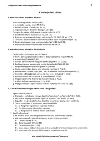 6
Viva a Igreja | vivaaigreja.wix.com/vivaaigreja
Discipulado: Uma idéia transformadora
II. O discipulado bíblico
A. O discipulado no ministério de Jesus
1. Jesus tinha seguidores: os discípulos;
a. A multidão seguia a Jesus (Mt 4:25);
b. Haviam mais de 12 discípulos (Lc 10);
c. Alguns discípulos deixaram de seguir (Jo 6:66).
2. Os apóstolos são escolhidos dentre os discípulos (Lc 6:13);
a. Receberam ensino especial (Mc 4:2,11 e 12);
b. Estavam presentes em todos os momentos (Jo 2:2; Mt 9:10; Mt 12:1);
c. Tiveram a oportunidade de colocar em prática o que foi aprendido (Mt 10);
d. Foram discipulados para serem enviados (Mt 10:16; Jo 10:21);
e. O propósito deste envio era fazer discípulos (Mt 28:19).
B. O discipulado no ministério dos discípulos
1. Os discípulos continuam a obra do Mestre
a. Com a perseguição em Jerusalém, os discípulos saem a pregar (At 8:4);
b. A Igreja é edificada (At 9:31);
c. Paulo e Barnabé fazem discípulos dentre os gentios (At 15:35);
d. Paulo costumava passar muito tempo discipulando (At 28:30, 31).
2. O discipulado faz parte das instruções nas Epístolas
a. Pedro recomenda o desejo pelo alimento espiritual (1 Pe 2:2);
b. Encontramos a ordem (imp. pres.) para acolhermos uns aos outros (Rm 15:7);
c. Consolo e edificação (dois verbos no imp. pres.) mútuos (1 Ts 5:11);
d. Estímulo mútuo para o amor e as boas obras (Hb 10:24);
e. O aperfeiçoamento do amor de Deus em nós (1 Jo 4:12);
f. A Bíblia é chave no discipulado (2 tm 3:16);
g. O objetivo maior é apresentar os homens perfeitos em Cristo (Cl 1:28).
C. Construindo uma definição bíblica sobre “discipulado”
1. Significado das palavras
a. Discípulo – no hebraico talmiyd. Significa “estudante” ou “aprendiz” (1 Cr 25:8);
b. Discípulo – no grego mathetes. Significa “aprendiz” ou “aluno” (Lc 6:40);
c. Seguidor – no grego akoloutheo. Significa “aquele que acompanha” (Ap 14:4);
d. Todas essas palavras acentuam a mesma realidade:
d1. O discípulo é alguém que segue ao mestre;
d2. Percebemos que há convívio e ensino;
d3. O discípulo deve imitar o mestre (Mt 10:25).
2. Significado cultural
a. Os mestres eram tidos em grande consideração no Novo Testamento;
b. Até mesmo aqueles que não seguiam a Jesus o chamavam assim:
b1. Um escriba (Mt 8:19);
b2. Os fariseus (Mt 9:11; 12:38);
b3. Os herodianos (Mt 22:16);
b4. Esses grupos podiam discordar de Jesus, mas Ele era reconhecidamente um mestre;
b5. Jesus nunca foi acusado de interpretar erroneamente a Lei.
 