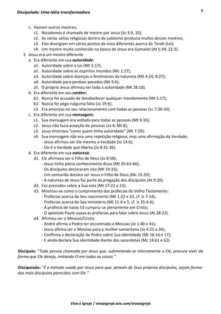 7
Viva a Igreja | vivaaigreja.wix.com/vivaaigreja
Discipulado: Uma idéia transformadora
c. Haviam outros mestres;
c1. Nicodemos é chamado de mestre por Jesus (Jo 3:9, 10);
c2. As várias seitas religiosas dentro do judaísmo produzia muitos desses mestres;
c3. Eles divergiam em vários pontos de vista diferentes acerca da Torah (Lei);
c4. Um mestre muito conhecido na época de Jesus era Gamaliel (At 5:34; 22:3).
3. Jesus era um mestre diferente
a. Era diferente em sua autoridade;
a1. Autoridade sobre a Lei (Mt 5:17);
a2. Autoridade sobre os espíritos imundos (Mc 1:27);
a3. Autoridade sobre doenças e fenômenos da natureza (Mt 4:24; 8:27);
a4. Autoridade para perdoar pecados (Mt 9:6);
a5. O próprio Jesus afirmou ter toda a autoridade (Mt 28:18).
b. Era diferente em seu caráter;
b1. Nunca foi acusado de desobedecer qualquer mandamento (Mt 5:17);
b2. Nunca foi pego nalguma falta (Jo 19:6);
c3. Era amoroso no seu relacionamento com todas as pessoas (Lc 7:36-50).
c. Era diferente em sua mensagem;
c1. Sua mensagem era voltada para todas as pessoas (Mt 9:35);
c2. Jesus não fazia acepção de pessoas (Jo 4; Mt 8);
c3. Jesus ensinava “como quem tinha autoridade” (Mt 7:29);
c4. Sua mensagem não era uma repetição religiosa, mas uma afirmação da Verdade;
- Jesus afirmou ser Ele mesmo a Verdade (Jo 14:6);
- Ele é a Verdade que liberta (Jo 8:31-36).
d. Era diferente em sua natureza;
d1. Ele afirmava ser o Filho de Deus (Jo 8:58);
- Jesus tinha pleno conhecimento disso (Mt 26:63-66);
- Os discípulos declararam isto (Mt 14:33);
- Um centurião declara ser Jesus o Filho de Deus (Mc 15:39);
- A natureza de Jesus faz parte da pregação dos discípulos (At 9:20).
d2. Fez previsões sobre a Sua vida (Mt 17:22 e 23);
d3. Mostrou-se como o cumprimento das profecias do Velho Testamento:
- Profecias acerca de Seu nascimento (Mt 1:22 e 23, cf. Is 7:14);
- Profecias acerca do Seu ministério (Mt 11:4 e 5, cf. Is 35:4-6);
- A profecia de Isaías 53 cumpriu-se plenamente em Cristo;
- O apóstolo Paulo usava as profecias para falar sobre Jesus (At 28:23).
d4. Afirmou ser o Messias/Cristo;
- André afirma a Pedro ter encontrado o Messias (Jo 1:40 e 41);
- Jesus afirma ser o Messias para a mulher samaritana (Jo 4:25 e 26);
- Confirma a declaração de Pedro sobre Sua identidade (Mt 16:16 e 17);
- E ainda declara Sua identidade diante dos sacerdotes (Mc 14:61 e 62).
Discípulo: “Toda pessoa chamada por Jesus que, submetendo-se inteiramente a Ele, procura viver da
forma que Ele deseja, imitando-O em todas as coisas.”
Discipulado: “É o método usado por Jesus para que, através de Seus próprios discípulos, sejam forma-
dos mais discípulos parecidos com Ele.”
 