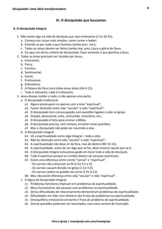 8
Viva a Igreja | vivaaigreja.wix.com/vivaaigreja
Discipulado: Uma idéia transformadora
III. O discipulado que buscamos
A. O discipulado integral
1. Não existe algo na vida do discípulo que seja irrelevante (1 Co 10:31);
a. Começa nas coisas mais simples, como comer e beber;
b. Estende-se por tudo o que fazemos (verbo pres. ind.);
c. Todas as coisas devem ser feitas (verbo imp. pres.) para a glória de Deus;
d. Eis aqui um ótimo critério de discipulado: fazer somente o que glorifica a Deus.
2. Todas as áreas precisam ser tocadas por Jesus;
a. Emocional;
b. Física;
c. Familiar;
d. Sentimental;
e. Social;
f. Profissional;
g. Eclesiástica;
h. A Palavra de Deus toca todas essas áreas (Hb 4:12);
i. Tudo é relevante; nada é irrelevante.
3. Jesus deseja moldar o todo, e não apenas uma parte;
a. O discipulado tradicional:
a1. Alguns preocupam-se apenas com a área “espiritual”;
a2. Fazem distinção entre vida “secular” e vida “espiritual”;
a3. O discipulado tem a preocupação com questões ligadas à vida na igreja;
a4. Oração, devocional, culto, comunhão, ministério, etc.;
a5. O discipulado é feito para ensinar a Bíblia;
a6. O discipulado precisa, com certeza, envolver estas questões;
a7. Mas o discipulado não pode ser resumido a elas.
b. O discipulado integral:
b1. Vê a espiritualidade como algo integral – toda a vida;
b2. Não faz distinção entre vida “secular” e vida “espiritual”;
b3. A espiritualidade não deve vir de fora, mas de dentro (Mt 15:11);
b4. A espiritualidade, antes de ser algo que se faz, deve mostrar aquilo que se é;
b5. O discipulado integral está preocupado em tocar toda a vida do discípulo;
b6. Tudo é espiritual porque os cristãos devem ser pessoas espirituais;
b7. Existe uma diferença entre crente “carnal” e “espiritual”:
- Os carnais não cresceram na fé (1 Co 3:1 e 2);
- Os carnais causam divisão na igreja (1 Co 3:3);
- Os carnais cedem às paixões da carne (1 Pe 2:11).
b8. Mas não existe diferença entre vida “secular” e vida “espiritual”.
c. A lógica do discipulado integral:
c1. Problemas familiares implicam em problemas de espiritualidade;
c2. Maus funcionários são pessoas com problemas na espiritualidade;
c3. Sérias dificuldades de relacionamento demonstram problemas de espiritualidade;
c4. Dificuldades em lidar com dinheiro são frutos de problemas na espiritualidade;
c5. Desequilíbrio emocional constante é fruto de problema de espiritualidade;
c6. Outras questões poderiam ser levantadas, mas estas servem de ilustração.
 