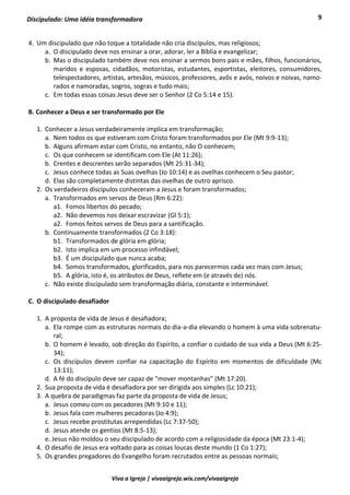 9
Viva a Igreja | vivaaigreja.wix.com/vivaaigreja
Discipulado: Uma idéia transformadora
4. Um discipulado que não toque a totalidade não cria discípulos, mas religiosos;
a. O discipulado deve nos ensinar a orar, adorar, ler a Bíblia e evangelizar;
b. Mas o discipulado também deve nos ensinar a sermos bons pais e mães, filhos, funcionários,
maridos e esposas, cidadãos, motoristas, estudantes, esportistas, eleitores, consumidores,
telespectadores, artistas, artesãos, músicos, professores, avôs e avós, noivos e noivas, namo-
rados e namoradas, sogros, sogras e tudo mais;
c. Em todas essas coisas Jesus deve ser o Senhor (2 Co 5:14 e 15).
B. Conhecer a Deus e ser transformado por Ele
1. Conhecer a Jesus verdadeiramente implica em transformação;
a. Nem todos os que estiveram com Cristo foram transformados por Ele (Mt 9:9-13);
b. Alguns afirmam estar com Cristo, no entanto, não O conhecem;
c. Os que conhecem se identificam com Ele (At 11:26);
b. Crentes e descrentes serão separados (Mt 25:31-34);
c. Jesus conhece todas as Suas ovelhas (Jo 10:14) e as ovelhas conhecem o Seu pastor;
d. Elas são completamente distintas das ovelhas de outro aprisco.
2. Os verdadeiros discípulos conheceram a Jesus e foram transformados;
a. Transformados em servos de Deus (Rm 6:22):
a1. Fomos libertos do pecado;
a2. Não devemos nos deixar escravizar (Gl 5:1);
a2. Fomos feitos servos de Deus para a santificação.
b. Continuamente transformados (2 Co 3:18):
b1. Transformados de glória em glória;
b2. Isto implica em um processo infindável;
b3. É um discipulado que nunca acaba;
b4. Somos transformados, glorificados, para nos parecermos cada vez mais com Jesus;
b5. A glória, isto é, os atributos de Deus, reflete em (e através de) nós.
c. Não existe discipulado sem transformação diária, constante e interminável.
C. O discipulado desafiador
1. A proposta de vida de Jesus é desafiadora;
a. Ela rompe com as estruturas normais do dia-a-dia elevando o homem à uma vida sobrenatu-
ral;
b. O homem é levado, sob direção do Espírito, a confiar o cuidado de sua vida a Deus (Mt 6:25-
34);
c. Os discípulos devem confiar na capacitação do Espírito em momentos de dificuldade (Mc
13:11);
d. A fé do discípulo deve ser capaz de “mover montanhas” (Mt 17:20).
2. Sua proposta de vida é desafiadora por ser dirigida aos simples (Lc 10:21);
3. A quebra de paradigmas faz parte da proposta de vida de Jesus;
a. Jesus comeu com os pecadores (Mt 9:10 e 11);
b. Jesus fala com mulheres pecadoras (Jo 4:9);
c. Jesus recebe prostitutas arrependidas (Lc 7:37-50);
d. Jesus atende os gentios (Mt 8:5-13);
e. Jesus não moldou o seu discipulado de acordo com a religiosidade da época (Mt 23:1-4);
4. O desafio de Jesus era voltado para as coisas loucas deste mundo (1 Co 1:27);
5. Os grandes pregadores do Evangelho foram recrutados entre as pessoas normais;
 