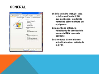 en esta ventana incluye  toda la información del CPU  que contienen  las demás ventanas como nombre del equipo etc.Esta contiene el tipo, la velocidad y la cantidad de memoria RAM que esta contiene.Esta ventada da un informe actualizado de el estado de la CPU.general