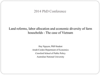 2014 PhD Conference 
Land reforms, labor allocation and economic diversity of farm 
households - The case of Vietnam 
Huy Nguyen, PhD Student 
Arndt-Corden Department of Economics 
Crawford School of Public Policy 
Australian National University 
 