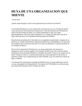 HUYA DE UNA ORGANIZACION QUE
MIENTE
18-ene-2010

¿Quiere usted entregar su vida a una organización que se basa en la mentira?


La Sociedad Watchtower es una corporación comercial que usa a los Testigos de Jehová
como una mano de obra barata para enriquecerse. Todas las profecías de la Watchtower
sobre el fin del mundo son falsas y el Cuerpo Gobernante lo sabe y las repite
premeditadamente, ellos han estado engañando a los Testigos de Jehová por más de un
siglo, desde que eran "Los Estudiantes Internacionales de la Biblia".

Russell primer presidente de la Sociedad, era un engañador empedernido y ninguna de sus
profecías se cumplió, Rutherford el segundo presidente fue un manipulador y un mentiroso
sin escrúpulos que lo único que hizo fue vivir como un millonario a costa del sacrificio de
los Testigos de Jehová.

Hoy en día la organización Watchtower y su cuerpo gobernante solo piensan en
enriquecerse más a costa de engañar a los Testigos de Jehová ¿ha visto usted las lujosas
instalaciones de la Sociedad Watchtower alrededor del mundo? Todo eso se compra con su
dinero Testigo de Jehová y usted dona pensando que está comprando la vida eterna, lo
queremos ayudar a que comprenda que lo están estafando y que esa estafa lleva más de un
siglo y continua.

A continuación le presentamos la prueba irrefutable de que el cuerpo gobernante miente,
con una sola página de la Despertad del 22 de Agosto de 1969 debería ser suficiente para
que usted saliera huyendo de los Testigos de Jehová.
 