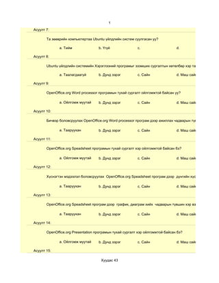 1
Асуулт 7:

       Та зөөврийн компьютертаа Ubuntu үйлдлийн систем суулгасан уу?

              a. Тийм               b. Үгүй               c.                    d.

Асуулт 8:

       Ubuntu үйлдлийн системийн Хэрэглээний програмыг эзэмших сургалтын хөтөлбөр хэр таалагдсан бэ?

              a. Таалагдаагүй       b. Дунд зэрэг         c. Сайн               d. Маш сайн

Асуулт 9:

       OpenOffice.org Word processor програмын тухай сургалт ойлгомжтой байсан уу?

              a. Ойлгомж муутай     b. Дунд зэрэг         c. Сайн               d. Маш сайн

Асуулт 10:

       Бичвэр боловсруулах OpenOffice.org Word processor програм дээр ажиллах чадварын түвшин хэр вэ?

              a. Тааруухан          b. Дунд зэрэг         c. Сайн               d. Маш сайн

Асуулт 11:

       OpenOffice.org Speadsheet програмын тухай сургалт хэр ойлгомжтой байсан бэ?

              a. Ойлгомж муутай     b. Дунд зэрэг         c. Сайн               d. Маш сайн

Асуулт 12:

       Хүснэгтэн мэдээлэл боловсруулах OpenOffice.org Speadsheet програм дээр дүнгийн хүснэгт гэх мэт су

              a. Тааруухан          b. Дунд зэрэг         c. Сайн               d. Маш сайн

Асуулт 13:

       OpenOffice.org Speadsheet програм дээр график, диаграм хийх чадварын түвшин хэр вэ?

              a. Тааруухан          b. Дунд зэрэг         c. Сайн               d. Маш сайн

Асуулт 14:

       OpenOffice.org Presentation програмын тухай сургалт хэр ойлгомжтой байсан бэ?

              a. Ойлгомж муутай     b. Дунд зэрэг         c. Сайн               d. Маш сайн

Асуулт 15:

                                     Хуудас 43
 