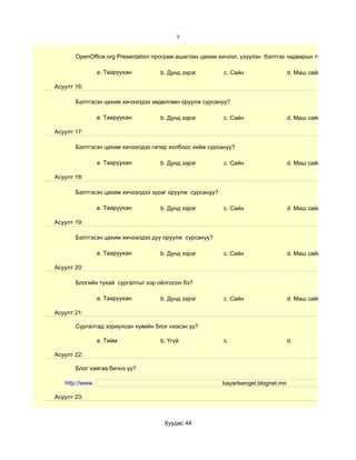 1


       OpenOffice.org Presentation програм ашиглан цахим хичээл, үзүүлэн бэлтгэх чадварын түвшин хэр вэ?

                 a. Тааруухан       b. Дунд зэрэг         c. Сайн                   d. Маш сайн

Асуулт 16:

       Бэлтгэсэн цахим хичээлдээ хөдөлгөөн оруулж сурсануу?

                 a. Тааруухан       b. Дунд зэрэг         c. Сайн                   d. Маш сайн

Асуулт 17:

       Бэлтгэсэн цахим хичээлдээ гипер холбоос хийж сурсануу?

                 a. Тааруухан       b. Дунд зэрэг         c. Сайн                   d. Маш сайн

Асуулт 18:

       Бэлтгэсэн цахим хичээлдээ зураг оруулж сурсануу?

                 a. Тааруухан       b. Дунд зэрэг         c. Сайн                   d. Маш сайн

Асуулт 19:

       Бэлтгэсэн цахим хичээлдээ дуу оруулж сурсануу?

                 a. Тааруухан       b. Дунд зэрэг         c. Сайн                   d. Маш сайн

Асуулт 20:

       Блогийн тухай сургалтыг хэр ойлгосон бэ?

                 a. Тааруухан       b. Дунд зэрэг         c. Сайн                   d. Маш сайн

Асуулт 21:

       Сургалтад зориулсан хувийн блог нээсэн үү?

                 a. Тийм            b. Үгүй               c.                        d.

Асуулт 22:

       Блог хаягаа бичнэ үү?

   http://www.                                            bayartsengel.blognet.mn

Асуулт 23:



                                     Хуудас 44
 