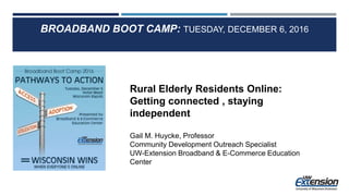 BROADBAND BOOT CAMP: TUESDAY, DECEMBER 6, 2016
Rural Elderly Residents Online:
Getting connected , staying
independent
Gail M. Huycke, Professor
Community Development Outreach Specialist
UW-Extension Broadband & E-Commerce Education
Center
 