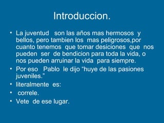 Introduccion. La juventud  son las años mas hermosos  y bellos, pero tambien los  mas peligrosos,por cuanto tenemos  que tomar desiciones  que  nos pueden  ser  de bendicion para toda la vida, o nos pueden arruinar la vida  para siempre. Por eso  Pablo  le dijo “huye de las pasiones juveniles.”  literalmente  es: correle. Vete  de ese lugar. 
