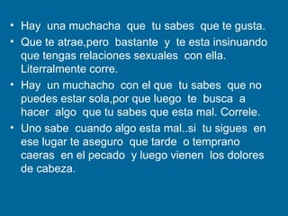Hay  una muchacha  que  tu sabes  que te gusta. Que te atrae,pero  bastante  y  te esta insinuando  que tengas relaciones sexuales  con ella.  Literralmente corre. Hay  un muchacho  con el que  tu sabes  que no puedes estar sola,por que luego  te  busca  a hacer  algo  que tu sabes que esta mal. Correle. Uno sabe  cuando algo esta mal..si  tu sigues  en ese lugar te aseguro  que tarde  o temprano  caeras  en el pecado  y luego vienen  los dolores  de cabeza. 