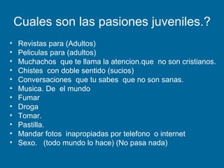 Cuales son las pasiones juveniles.? Revistas para (Adultos) Peliculas para (adultos) Muchachos  que te llama la atencion.que  no son cristianos. Chistes  con doble sentido (sucios) Conversaciones  que tu sabes  que no son sanas. Musica. De  el mundo Fumar Droga Tomar. Pastilla. Mandar fotos  inapropiadas por telefono  o internet Sexo.  (todo mundo lo hace) (No pasa nada) 