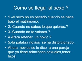 Como se llega  al sexo.? 1.-el sexo no es pecado cuando se hace bajo el matrimonio. 2.-Cuando no sabes lo que quieres.? 3.-Cuando no te valoras.? 4.-Para retener  un novio.?  5.-la palabra novios  se ha distorcionado. Ahora  novios se le dice  a una pareja  que ya tiene relaciones sexuales,tener hijos. 