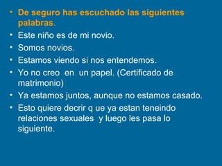 De seguro has escuchado las siguientes palabras . Este niño es de mi novio. Somos novios. Estamos viendo si nos entendemos. Yo no creo  en  un papel. (Certificado de matrimonio) Ya estamos juntos, aunque no estamos casado. Esto quiere decrir q ue ya estan teneindo relaciones sexuales  y luego les pasa lo siguiente. 