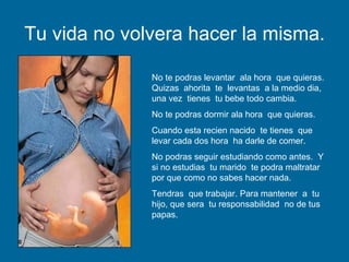 Tu vida no volvera hacer la misma. No te podras levantar  ala hora  que quieras.  Quizas  ahorita  te  levantas  a la medio dia,  una vez  tienes  tu bebe todo cambia. No te podras dormir ala hora  que quieras. Cuando esta recien nacido  te tienes  que levar cada dos hora  ha darle de comer. No podras seguir estudiando como antes.  Y si no estudias  tu marido  te podra maltratar por que como no sabes hacer nada. Tendras  que trabajar. Para mantener  a  tu hijo, que sera  tu responsabilidad  no de tus papas. 