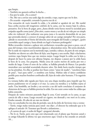 que limpie.
– También me gustaría utilizar la ducha…
– Eso por la tarde. ¿Va a comer?
– No. Me van a enviar esta tarde algo de comida y ropa, espero que me lo den.
– De acuerdo –respondió, cerrando la puerta tras de sí.
Una sensación de vacío inundó la celda, y la soledad se apoderó de mí. Me tumbé
boca arriba encima del mugriento colchón de la cama, con las manos bajo la cabeza,
pensativo. Era la hora de pagar, pero, ¿hasta dónde tenía fuerza moral la sociedad para
estipular aquello como justo? ¿Dos años, cuatro meses y un día de mi vida por un simple
robo sin violencia? ¿Era realmente una pena justa o la sanción desmedida de un juez
que pretendía darme a conocer el amargo sabor de un castigo ejemplar? Por otra parte,
¿dónde se encontraba el límite del derecho auto-otorgado del Estado a castigar?, ¿quién
controlaba aquel castigo y hasta dónde era legal o humano prolongarlo?
Bellos recuerdos vinieron a aplacar mis cavilaciones; recuerdos que poco a poco, con el
paso del tiempo, irían marchitándose algunos y aﬁanzándose otros. Me sentía desolado.
Por la tarde me trajeron con la merienda ropa, comida y tabaco, de parte de mis amigos.
También me dieron un cubo lleno de lejía, una fregona y una escoba. Bajé a ducharme;
vestirme ropa limpia hizo que me sintiera mejor. Luego limpié la celda con la lejía y,
después de hacer la cama con sábanas limpias, me dispuse a pasear por la celda hasta
la hora de la cena. Era pequeña. Medía cerca de cuatro metros de ancha por tres y
medio de larga. Como el resto de las celdas, se hallaba pintada de blanco. Las paredes
mostraban una suciedad acumulada durante años. Sin duda hacía mucho tiempo que
no las pintaban. En ellas se podían leer frases como: “amor de madre”, “carceleros hijos
de puta”, “nací para sufrir”, o nombres con fechas. Habían sido el único conﬁdente
posible para muchos hombres conﬁnados allí, lejos de todo calor humano. Y lo seguirán
siendo.
La ventana había sido tapada por fuera con una chapa metálica para impedir que los
presos pudiésemos ver el campo o el mar. La cama era metálica y se hallaba sujeta al
suelo. Una bombilla, un lavabo y un servicio a ras del suelo concluían el conjunto de
elementos de los que se hallaba provista la celda. Era tan cutre como todas las celdas que
había conocido.
Después de varios minutos paseando llegó la cena. Cené sentado en la cama, ya que
carecía de silla o mesa. Luego encendí un cigarro, me desnudé y me metí en la cama.
Estaba cansado. Al cabo de un rato me dormí.
Una vez concluidos los tres días de período, uno de los Jefes de Servicios vino a verme:
– Tarrío, traigo malas noticias para usted –me dijo–, el director ha ordenado que se le
aplique el artículo 10. Tenemos que llevarle a aislamiento…
– ¿A cuento de qué, si acabo de llegar? –pregunté alterado.
– No lo sé, Tarrío, pero creo que está relacionado con el plante que hicieron usted y
su amigo Eduardo la última vez que estuvieron aquí. Usted se fue estando en artículo
10…

                                          • 10 •
 