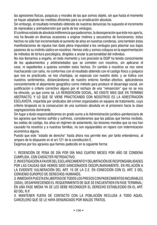 las agresiones fisicas, psiquicas y morales de las que somos objeto, sin que hasta el momento
se hayan adoptado las medidas eficientes para su erradicación absoluta.
Sin embargo, el resultado inmediato obtenido de nuestras denuncias ha supuesto el incremento
de represalias y animadversión por parte de los verdugos.
El continuo estado de absoluta indiferencia que padecemos, la desesperación que éste nos aporta,
nos ha llevado en diversas ocasiones a originar motines y secuestros de funcionarios; éstos
hechos no sólo han incrementado el aumento de años en nuestras condenas, sino también éstas
manifestaciones de repulsa han dado plena impunidad a los verdugos para plasmar sus bajas
pasiones de su instinto sádico en nosotros. Hemos sido y somos cobayos en la experimentación
de métodos de tortura psicológica, dirigidos a anular la personalidad del individuo.
No nos llamamos a engaño, en todo momento y con precisión la DGIP ha tenido conocimiento
de los apaleamientos y arbitrariedades que se cometen con nosotros, sin aplicarse el
cese, ni expedientes a quienes cometen estos hechos. En cambio a nosotros se nos viene
machacando con saña, no conformes con el resultado obtenido con el castigo físico y psíquico
que nos es practicado, se nos chantajea, se especula con nuestro dolor, y se trafica con
nuestros sentimientos, distanciándonos de nuestro entorno familiar–afectivo, aplicándonos
concientemente el alejamiento geográfico como método para producir el desarraigo social, sin
justificación o criterio correctivo alguno por el rechazo de una “reinserción” que no se nos
ha ofrecido, ya que como tal, LA REINSERCION SOCIAL, NO EXISTE MAS QUE EN TERMINO
ABSTRACTO, Y LO QUE SE VIENE PRACTICANDO CON NOSOTROS ES LA ADIESTRACIÓN
ESCLAVISTA, impartida por sindicatos del crimen organizados en equipos de tratamiento, cuyo
criterio terapeuta es la consecucion de una sumision absoluta en el prisionero hacia la clase
segregacionista dominante.
Sin lugar a duda responsabilizamos en grado sumo a la Administración jurídico–penitenciaria de
los agravios que hemos sufrido y sufrimos, consideramos que las palizas que hemos recibido,
las celdas de castigo, los años en régimen de aislamiento, las lesiones morales que se nos han
causado ha nosotros y a nuestras familias, no son equiparables en reparo con indemnización
económica alguna.
Puesto que este “estado de derecho” hasta ahora nos permite leer, por tanto entendemos, al
amparo de lo dispuesto en el art.121 de la constitución E.
Exigimos por los agravios que hemos padecido en la siguiente forma:

1. REDENCIÓN DE PENA DE DÍA POR DÍA MAS CUATRO MESES POR AÑO DE CONDENA
CUMPLIDA, CON CARÁCTER RETROACTIVO.
2. INVESTIGACIÓN A FAVOR DEL ESCLARECIMIENTO Y DELIMITACIÓN DE RESPONSABILIDADES
POR LAS CAUSAS QUE HEMOS SIDO SANCIONADOS DISCIPLINARIAMENTE, EN RELACIÓN A
LA EVIDENTE VULNERACIÓN DEL ART. 15 DE LA C.E. EN CONECCIÓN CON EL ART. 3 DEL
CONVENIO EUROPEO DE DERECHOS HUMANOS.
3. INMEDIATA PUESTA EN LIBERTAD DE TODOS LOS PRESOS CON PADECIMIENTOS INCURABLES
(SIDA), DESAPARECIENDO EL REQUERIMIENTO DE QUE SE ENCUENTREN EN FASE TERMINAL;
EN UNA FASE MEDIA YA SE LES DEBE RECONOCER EL DERECHO ESTABLECIDO EN EL ART.
60 DEL R.P.
4. MANTENER FUERA DE CONTACTO CON LA POBLACIÓN RECLUSA A TODO AQUEL
CARCELERO QUE SE LE HAYA DENUNCIADO POR MALOS TRATOS.

                                            • 100 •
 