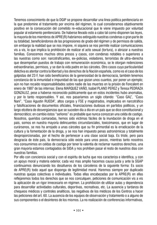 Tenemos conocimiento de que la DGIP se propone desarrollar una línea política penitenciaria en
la que predomine el tratamiento por encima del régimen, lo cual consideramos objetivamente
positivo en la consecución del cometido re–educacional que le viene impuesto por voluntad
popular al estamento penitenciario. De haberse llevado esto a cabo tal como disponen las leyes,
la mayoría de los miembros de APRE(R) habríamos extinguido nuestras condenas o gran parte de
su totalidad, beneficiándonos de las progresiones de grado del régimen y de permisos de salida,
sin embargo la realidad que se nos impone, ni siquiera se nos permite realizar comunicaciones
vis a vis, lo que implica la prohibición de realizar el acto sexual (tortura), o abrazar a nuestras
familias. Conocemos muchos otros presos y casos, con condenas notables o superiores a
las nuestras como son: narcotraficantes, ex–policías, violadores, terroristas de ultra–derecha
que desempeñan puestos de trabajo con remuneración económica, se le otorgan redenciones
extraordinarias, permisos, y se dan la vida padre en las cárceles. Otro casos cuya particularidad
delictiva es atentar contra la libertad y los derechos de la Nación española, como es el caso de los
golpistas del 23 F, han sido beneficiarios de la generosidad de la democracia, también tenemos
constancia de la inmunidad e impunidad de las que gozan unos cuantos, por poner un ejemplo;
aún no han recaído responsabilidades sobre nadie de las muertes en la prisión de Foncalent en
enero de 1987 de las internas: Elena MARQUEZ VAÑO, Isabel PLANO PEREZ y Teresa PEDRAZA
GONZALEZ, pese a haberse reconocido públicamente que en estos incidentes hubo anomalías,
y por lo tanto responsables. Y así, nos pasaríamos un siglo citando: “Caso GAL”, “Caso
Nani”, “Caso Agustín RUEDA”, altos cargos y FSE y magistrados, implicados en narcotráfico
y falsificaciones de documentos oficiales, financiaciones dudosas en partidos políticos, y un
largo etcétera de desvergüenzas que se suceden día a día en un país que se dice constitucional y
democrático; en cambio éstos “señores” es probable que nunca conozcan una celda de castigo.
Nosotros, queridos camaradas, hemos sido víctimas fáciles de la inundación de droga en el
país, somos en nuestra mayoría delincuentes circunstanciales, toxicómanos, que en lugar de
curársenos, se nos ha arrojado a unas cárceles que su fin primordial es la erradicación de la
cultura y la fomentación de la droga, y se nos han impuesto penas astronómicas y totalmente
desproporcionadas, por el hecho de pertenecer a una clase social baja. Es triste, pero para
desgracia de éste país, la democracia sólo existe para unos pocos, mientras tanto nosotros
nos consumimos en celdas de castigo por tener la valentía de reclamar nuestros derechos, una
gran mayoría estamos contagiados de SIDA y nos prohíben pasar el resto de nuestros días con
nuestras familias.
Por ello con conciencia social y con el espíritu de lucha que nos caracteriza e identifica, y con
un apoyo moral y materia exterior, cada vez mas amplio hacemos causa justa y ante la SGAP
continuamos denunciando los desafueros de los cárceleros de la siguiente forma: Es socio
de APRE(R) todo aquel que disponga de legitimidad moral. Haremos siempre por duplicado
nuestras quejas colectivas o individuales. Todas ellas encabezadas por la APRE(R) en ellas
reflejaremos todos los derechos que se nos conculquen, peticiones de comunicación vis a vis
la aplicación de un rigor innecesario en régimen. La prohibición de utilizar aulas y dependencia
para desarrollar actividades culturales, deportivas, recreativas, etc. La ausencia y tardanza de
chequeos médicos y controles analiticos, las negativas de los médicos de los Centros a hacer
las peticiones del art. 60. La ausencia de los equipos de observación y tratamiento o a alguno de
sus componentes o el desinteres de los mismos. La no realización de conferencias informativas,

                                              • 101 •
 