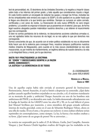 test de personalidad, etc. El desinteres de las Unidades Docentes y la negativa a impartir clases
sobre todo a los internos del primer grado; y todo aquello que consideramos injusto o ilegal.
En cada Centro existirá un encargado de redactar las quejas y recoger las firmas, incluidas las
de los simpatizantes este enviará una copia a la SGAP y la otra quedará en su poder hasta que
le llegue una dirección a la que tendrá que remitirlas. Siempre se cursaran en sobre cerrado,
certificadas y con aviso de recibo. La financiación de esta nueva APRE(R) no será ningún
problema. La cuestión es engrosar el dossier que ya poseemos en el exterior, para que, de forma
legal nuestros abogados puedan materializar nuestros derechos y así obtener el resarcimiento
que nos corresponde.
Si bien no somos partidarios de la violencia, no descartamos acciones colectivas armadas si,
una vez agotados todos los recursos de vía legal, no se nos aplica lo que por derechos nos
corresponde.
Somos conscientes de que, de acuerdo con el orden político establecido no nos es éticamente
lícito hacer uso de la violencia para conseguir fines, nosotros tampoco justificamos nuestros
medios (máxima de Maquiavelo), pero cuando en la más oscura clandestinidad se nos está
masacrando, es por instinto de mantenimiento, en legítima defensa de nuestro derecho a la vida
y a la integridad física y moral, por lo que decimos:

BASTA YA!!! PRACTIQUEMOS LA DOCTRINA
DE “ZENÓN” Y OBEDEZCAMOS SIEMPRE A LA RAZON
ANIMO, CAMARADAS!!!,
LA JUSTICIA Y LA DEMOCRACIA ES DE TODOS

                                                                            EL COORDINADOR:
                                                                       Fco. Javier AVILA NAVAS

                                                                           HERRERA DE LA MANCHA,
                                                                                  ENERO DE 1991

Una de aquellas copias había sido enviada al secretario general de Instituciones
Penitenciarias, Antoni Asunción, el cual se limitó a despreciar su contenido. ¿Qué daño
podían causarle aquellos hombres enjaulados en sus cárceles, a él, el máximo mandatario
en su montaña de poder y ambición? Porque Asunción era uno de los hombres más
ambiciosos del PSOE y no detendría ante nada. Lo había demostrado sobradamente con
la huelga de hambre de los GRAPO entre los años 89 y 90, en la cual falleció el preso
José Manuel Sevillano por inanición, y otros miembros del grupo armado sufrieron
internas de mucha gravedad, como en el caso de Sebastián Rodríguez Veloso, ahora en
una silla de ruedas. Él era el amo, y los presos sus esclavos: si estos osaban rebelarse serían
reprimidos sin contemplaciones, como siempre. La ley, la fuerza y los medios estaban a
su favor. ¿Qué temer de un grupo de presos? No se atreverían…

La noticia me sorprendió por la radio el 25 de febrero. Garﬁa, José Campillo, Antonio
Vázquez y José Romera Chuliá lograban evadirse del furgón que los trasladaba en las

                                            • 102 •
 