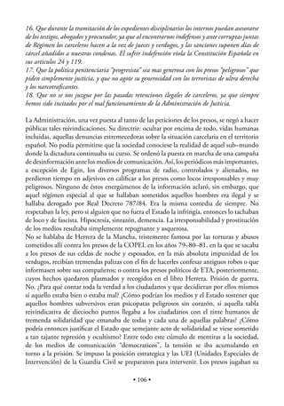 16. Que durante la tramitación de los expedientes disciplinarios los internos puedan asesorarse
de los testigos, abogados y procurador, ya que al encontrarnos indefensos y ante corruptas juntas
de Régimen los carceleros hacen a la vez de jueces y verdugos, y las sanciones suponen días de
cárcel añadidos a nuestras condenas. El sufrir indefensión viola la Constitución Española en
sus articulos 24 y 119.
17. Que la politica penitenciaria “progresista” sea mas generosa con los presos “peligrosos” que
piden simplemente justicia, y que no agote su generosidad con los terroristas de ultra derecha
y los narcotraﬁcantes.
18. Que no se nos juzgue por las pasadas retenciones ilegales de carceleros, ya que siempre
hemos sido incitados por el mal funcionamiento de la Administración de Justicia.

La Administración, una vez puesta al tanto de las peticiones de los presos, se negó a hacer
públicas tales reivindicaciones. Su directriz: ocultar por encima de todo, vidas humanas
incluidas, aquellas denuncias estremecedoras sobre la situación carcelaria en el territorio
español. No podía permitirse que la sociedad conociese la realidad de aquel sub–mundo
donde la dictadura continuaba su curso. Se ordenó la puesta en marcha de una campaña
de desinformación ante los medios de comunicación. Así, los periódicos más importantes,
a excepción de Egin, los diversos programas de radio, controlados y alienados, no
perdieron tiempo en adjetivos en caliﬁcar a los presos como locos irresponsables y muy
peligrosos. Ninguno de éstos energúmenos de la información aclaró, sin embargo, que
aquel régimen especial al que se hallaban sometidos aquellos hombres era ilegal y se
hallaba derogado por Real Decreto 787/84. Era la misma comedia de siempre. No
respetaban la ley, pero si alguien que no fuera el Estado la infringía, entonces lo tachaban
de loco y de fascista. Hipocresía, sinrazón, demencia. La irresponsabilidad y prostitución
de los medios resultaba simplemente repugnante y asquerosa.
No se hablaba de Herrera de la Mancha, tristemente famosa por las torturas y abusos
cometidos allí contra los presos de la COPEL en los años 79–80–81, en la que se sacaba
a los presos de sus celdas de noche y esposados, en la más absoluta impunidad de los
verdugos, recibían tremendas palizas con el ﬁn de hacerles confesar antiguos robos o que
informasen sobre sus compañeros; o contra los presos políticos de ETA, posteriormente,
cuyos hechos quedaron plasmados y recogidos en el libro Herrera. Prisión de guerra.
No. ¿Para qué contar toda la verdad a los ciudadanos y que decidieran por ellos mismos
sí aquello estaba bien o estaba mal? ¿Cómo podrían los medios y el Estado sostener que
aquellos hombres subversivos eran psicopatas peligrosos sin corazón, si aquella tabla
reivindicativa de dieciocho puntos llegaba a los ciudadanos con el tinte humanos de
tremenda solidaridad que emanaba de todas y cada una de aquellas palabras? ¿Cómo
podría entonces justiﬁcar el Estado que semejante acto de solidaridad se viese sometido
a tan tajante represión y ocultismo? Entre todo este cúmulo de mentiras a la sociedad,
de los medios de comunicación “democraticos”, la tensión se iba acumulando en
torno a la prisión. Se impuso la posición estrategica y las UEI (Unidades Especiales de
Intervención) de la Guardia Civil se prepararon para intervenir. Los presos jugaban su

                                            • 106 •
 