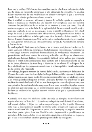 baza con la médico. Difícilmente intervendrían estando ella dentro del módulo, dado
que la misma se encontraba embarazada y ello diﬁcultaría la operación. No querían
hacerse responsables de una posible lesión en el feto o arriesgarse a que la ejecutasen
aquella ﬁeras salvajes que la mantenían secuestrada.
Pero la realidad era otra muy diferente, y dentro del módulo especial se empezaba a
barajar la necesidad de liberarla. Era una decisión muy complicada dado que suponía
aumentar las posibilidades de un asalto en un noventa y nueve por ciento. Pero el
embarazo suponía una seria duda de la legitimidad de la retención de aquella mujer,
dado que implicaba a otro ser inocente, por lo que se acordó su liberación y con ello el
riesgo del asalto, el cual sería inevitable. Efectivamente, aquel gesto humano, dictado en
un momento de debilidad sería la espoleta que diese luz verde a la intervención de las
fuerzas de asalto, horas mas tarde. Una vez liberada la médico, los demás rehenes carecían
de valor, pasarían por encima de ellos despreciando su vida. La Administración pensaba
y funcionaba así.
La madrugada del diecinueve, sobre las tres, los hechos se precipitaron. Las fuerzas de
asalto recibieron ordenes de poner punto ﬁnal al secuestro e intervinieron. Comenzaron
a sonar cargas explosivas y tableteos de ametralladora. Se produjo todo velozmente. Los
presos fueron localizados junto a los rehenes y reducidos, para luego ser salvajemente
apaleados con bates de béisbol. Era un método habitual en los asaltos, que pretendía
inculcar el terror en los demás presos. Todo culminó con el traslado al hospital de tres
de los presos, el encierro de otros dos y la liberación de los rehenes. El asalto puso ﬁn a
las reivindicaciones, las cuales no trascendieron a la opinión pública. La Administración
podía sentirse feliz y realizada.
Sin embargo, los presos menores de Herrera de la Mancha, recién traídos de la cárcel de
Zamora, los cuales conocían la verdad sobre lo que había sucedido, tomaron la iniciativa
al día siguiente con un nuevo motín. Grupos de presos se subieron a los tejados en apoyo
a los presos apaleados del régimen especial. La revuelta duró tan sólo unas horas, las que
tardó en intervenir la Guardia Civil en una feroz represión contra los jóvenes que, una
vez apaleados, fueron introducidos sangrantes de nuevo en sus celdas. Aquellos sucesos
no eran más que un presagio de los acontecimientos que se avecinaban vinculados por
los lazos de solidaridad de aquellos hombres valientes a los que la injusticia no les era
indiferente.

Celebrado ya el juicio que me había traído a la cárcel de Zaragoza, me notiﬁcaron mi
regreso a la cárcel de Tenerife 2. Hice tránsito en la prisión madrileña de Alcalá–Meco.
Allí conocí a Julián, el Cajas, con quien compartí un par de días la celda. Hablamos
sobe fugas y nos pusimos de acuerdo en intentar cortar el suelo del furgón que debía
conducirnos hasta Cádiz. Preparamos un par de sierras, mangos y un pequeño retrovisor
con el que poder espiar a la escolta. También varias chapas metálicas para bloquear las
cerraduras de las puertas. Julián era un auténtico especialista en trabajar en los furgones,
por lo que sí todo iba bien teníamos grandes posibilidades de conseguirlo.

                                          • 107 •
 