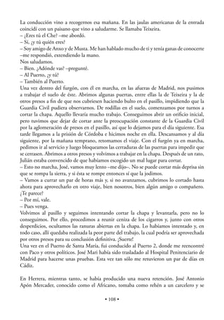 La conducción vino a recogernos esa mañana. En las jaulas americanas de la entrada
coincidí con un paisano que vino a saludarme. Se llamaba Teixeira.
– ¿Eres tú el Che? –me abordó.
– Sí, ¿y tú quién eres?
– Soy amigo de Anxo y de Musta. Me han hablado mucho de ti y tenía ganas de conocerte
–me respondió, extendiendo la mano.
Nos saludamos.
– Bien. ¿Adónde vas? –pregunté.
– Al Puerto, ¿y tú?
– También al Puerto.
Una vez dentro del furgón, con él en marcha, en las afueras de Madrid, nos pusimos
a trabajar el suelo de éste. Abrimos algunas puertas, entre ellas la de Teixeira y la de
otros presos a ﬁn de que nos cubriesen haciendo bulto en el pasillo, impidiendo que la
Guardia Civil pudiera observarnos. De rodillas en el suelo, comenzamos por turnos a
cortar la chapa. Aquello llevaría mucho trabajo. Conseguimos abrir un oriﬁcio inicial,
pero tuvimos que dejar de cortar ante la preocupación constante de la Guardia Civil
por la aglomeración de presos en el pasillo, así que lo dejamos para el día siguiente. Esa
tarde llegamos a la prisión de Córdoba e hicimos noche en ella. Descansamos y al día
siguiente, por la mañana temprano, retomamos el viaje. Con el furgón ya en marcha,
pedimos ir al servicio y luego bloqueamos las cerraduras de las puertas para impedir que
se cerrasen. Abrimos a otros presos y volvimos a trabajar en la chapa. Después de un rato,
Julián estaba convencido de que habíamos escogido un mal lugar para cortar.
– Esto no marcha, José, vamos muy lento –me dijo–. No se puede cortar más deprisa sin
que se rompa la sierra, y si ésta se rompe entonces sí que la jodimos.
– Vamos a currar un par de horas más y, si no avanzamos, cubrimos lo cortado hasta
ahora para aprovecharlo en otro viaje, bien nosotros, bien algún amigo o compañero.
¿Te parece?
– Por mí, vale.
– Pues venga.
Volvimos al pasillo y seguimos intentando cortar la chapa y levantarla, pero no lo
conseguimos. Por ello, procedimos a reunir ceniza de los cigarros y, junto con otros
desperdicios, ocultamos las ranuras abiertas en la chapa. Lo habíamos intentado y, en
todo caso, allí quedaba realizada la peor parte del trabajo, la cual podría ser aprovechada
por otros presos para su conclusión deﬁnitiva. ¡Suerte!
Una vez en el Puerto de Santa María, fui conducido al Puerto 2, donde me reencontré
con Paco y otros políticos. José Mari había sido trasladado al Hospital Penitenciario de
Madrid para hacerse unas pruebas. Esta vez tan sólo me retuvieron un par de días en
Cádiz.

En Herrera, mientras tanto, se había producido una nueva retención. José Antonio
Apón Mercader, conocido como el Africano, tomaba como rehén a un carcelero y se

                                          • 108 •
 