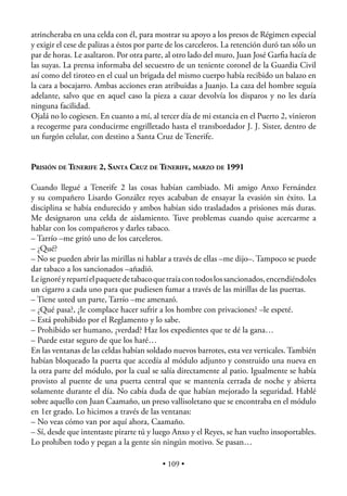 atrincheraba en una celda con él, para mostrar su apoyo a los presos de Régimen especial
y exigir el cese de palizas a éstos por parte de los carceleros. La retención duró tan sólo un
par de horas. Le asaltaron. Por otra parte, al otro lado del muro, Juan José Garﬁa hacía de
las suyas. La prensa informaba del secuestro de un teniente coronel de la Guardia Civil
así como del tiroteo en el cual un brigada del mismo cuerpo había recibido un balazo en
la cara a bocajarro. Ambas acciones eran atribuidas a Juanjo. La caza del hombre seguía
adelante, salvo que en aquel caso la pieza a cazar devolvía los disparos y no les daría
ninguna facilidad.
Ojalá no lo cogiesen. En cuanto a mí, al tercer día de mi estancia en el Puerto 2, vinieron
a recogerme para conducirme engrilletado hasta el transbordador J. J. Sister, dentro de
un furgón celular, con destino a Santa Cruz de Tenerife.


PRISIÓN DE TENERIFE 2, SANTA CRUZ DE TENERIFE, MARZO DE 1991

Cuando llegué a Tenerife 2 las cosas habían cambiado. Mi amigo Anxo Fernández
y su compañero Lisardo González reyes acababan de ensayar la evasión sin éxito. La
disciplina se había endurecido y ambos habían sido trasladados a prisiones más duras.
Me designaron una celda de aislamiento. Tuve problemas cuando quise acercarme a
hablar con los compañeros y darles tabaco.
– Tarrío –me gritó uno de los carceleros.
– ¿Qué?
– No se pueden abrir las mirillas ni hablar a través de ellas –me dijo–. Tampoco se puede
dar tabaco a los sancionados –añadió.
Le ignoré y repartí el paquete de tabaco que traía con todos los sancionados, encendiéndoles
un cigarro a cada uno para que pudiesen fumar a través de las mirillas de las puertas.
– Tiene usted un parte, Tarrío –me amenazó.
– ¿Qué pasa?, ¿le complace hacer sufrir a los hombre con privaciones? –le espeté.
– Está prohibido por el Reglamento y lo sabe.
– Prohibido ser humano, ¿verdad? Haz los expedientes que te dé la gana…
– Puede estar seguro de que los haré…
En las ventanas de las celdas habían soldado nuevos barrotes, esta vez verticales. También
habían bloqueado la puerta que accedía al módulo adjunto y construido una nueva en
la otra parte del módulo, por la cual se salía directamente al patio. Igualmente se había
provisto al puente de una puerta central que se mantenía cerrada de noche y abierta
solamente durante el día. No cabía duda de que habían mejorado la seguridad. Hablé
sobre aquello con Juan Caamaño, un preso vallisoletano que se encontraba en el módulo
en 1er grado. Lo hicimos a través de las ventanas:
– No veas cómo van por aquí ahora, Caamaño.
– Sí, desde que intentaste pirarte tú y luego Anxo y el Reyes, se han vuelto insoportables.
Lo prohíben todo y pegan a la gente sin ningún motivo. Se pasan…

                                           • 109 •
 