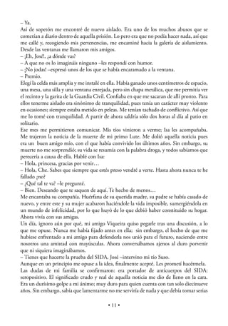 – Ya.
Así de sopetón me encontré de nuevo aislado. Era uno de los muchos abusos que se
cometían a diario dentro de aquella prisión. Lo pero era que no podía hacer nada, así que
me callé y, recogiendo mis pertenencias, me encaminé hacia la galería de aislamiento.
Desde las ventanas me llamaron mis amigos.
– ¡Eh, José!, ¿a dónde vas?
– A que no os lo imagináis ninguno –les respondí con humor.
– ¡No jodas! –expresó unos de los que se había encaramado a la ventana.
– Premio.
Elegí la celda más amplia y me instalé en ella. Había ganado unos centímetros de espacio,
una mesa, una silla y una ventana enrejada, pero sin chapa metálica, que me permitía ver
el recinto y la garita de la Guardia Civil. Conﬁaba en que me sacaran de allí pronto. Para
ellos tenerme aislado era sinónimo de tranquilidad, pues tenía un carácter muy violento
en ocasiones; siempre estaba metido en peleas. Me tenían tachado de conﬂictivo. Así que
me lo tomé con tranquilidad. A partir de ahora saldría sólo dos horas al día al patio en
solitario.
Ese mes me permitieron comunicar. Mis tíos vinieron a verme; Isa les acompañaba.
Me trajeron la noticia de la muerte de mi primo Lute. Me dolió aquella noticia pues
era un buen amigo mío, con el que había convivido los últimos años. Sin embargo, su
muerte no me sorprendió; su vida se resumía con la palabra droga, y todos sabíamos que
perecería a causa de ella. Hablé con Isa:
– Hola, princesa, gracias por venir…
– Hola, Che. Sabes que siempre que estés preso vendré a verte. Hasta ahora nunca te he
fallado ¿no?
– ¿Qué tal te va? –le pregunté.
– Bien. Deseando que te saquen de aquí. Te hecho de menos…
Me encantaba su compañía. Huérfana de su querida madre, su padre se había casado de
nuevo, y entre este y su mujer acabaron haciéndole la vida imposible, sumergiéndola en
un mundo de infelicidad, por lo que huyó de lo que debió haber constituido su hogar.
Ahora vivía con sus amigas.
Un día, ignoro aún por qué, mi amigo Viqueira quiso pegarle tras una discusión, a lo
que me opuse. Nunca me había ﬁjado antes en ella; sin embargo, el hecho de que me
hubiese enfrentado a mi amigo para defenderla nos unió para el futuro, naciendo entre
nosotros una amistad con mayúsculas. Ahora conversábamos ajenos al duro porvenir
que ni siquiera imaginábamos.
– Tienes que hacerte la prueba del SIDA, José –intervino mi tío Suso.
Aunque en un principio me opuse a la idea, ﬁnalmente acepté. Les prometí hacérmela.
Las dudas de mi familia se conﬁrmaron: era portador de anticuerpos del SIDA:
seropositivo. El signiﬁcado crudo y real de aquella noticia me dio de lleno en la cara.
Era un durísimo golpe a mi ánimo; muy duro para quien cuenta con tan solo diecinueve
años. Sin embargo, sabía que lamentarme no me serviría de nada y que debía tomar serias

                                          • 11 •
 