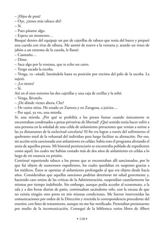 – ¡Hijos de puta!
– Oye, ¿tienes más tabaco ahí?
– Sí.
– Pues pásame algo.
– Espera un momento…
Busqué dentro del equipaje un par de cajetillas de tabaco que tenía del barco y preparé
una cuerda con tiras de sábana. Me asomé de nuevo a la ventana y, atando un trozo de
jabón a un extremo de la cuerda, le llamé:
– Caamaño…
– Dime.
– Saca algo por la ventana, que te echo un carro.
– Tengo sacada la escoba.
– Venga, va –añadí, lanzándola hasta su posición por encima del palo de la escoba. La
sujetó.
– ¿Lo tienes?
– Sí.
Até en el otro extremo las dos cajetillas y una caja de cerillas y la solté.
– Venga, llévatelo.
– ¿De dónde vienes ahora, Che?
– De varios sitios. He estado en Zamora y en Zaragoza, a juicios…
– Por aquí, ya ves, una mierda.
Sí, una mierda. ¿Por qué se prohibía a los presos fumar cuando únicamente se
encontraban condenados a penas privativas de libertad? ¿Qué sentido tenía hacer sufrir a
una persona en la soledad de una celda de aislamiento privaciones que venían a unirse a
las ya dimanantes de la esclavitud carcelaria? El ﬁn era lograr a través del sufrimiento el
quebranto total de la voluntad del individuo para luego facilitar su alienación. Por eso,
mi acción sería sancionada con aislamiento en celdas: había roto el programa aliviando el
ansia de aquellos presos. Mi historial penitenciario se encontraba poblado de expedientes
como aquél, los cuales me habían costado más de dos años de aislamiento en celdas a lo
largo de mi estancia en prisión.
Continué repartiendo tabaco a los presos que se encontraban allí sancionados, por lo
que fui objeto de numerosos expedientes, los cuales quedaban en suspenso gracias a
los médicos. Éstos se oponían al aislamiento prolongado al que era objeto desde hacía
años. Consideraban que aquellas sanciones podrían deteriorar mi salud gravemente y,
haciendo caso omiso de las críticas de la Administración, suspendían cautelarmente las
mismas por tiempo indeﬁnido. Sin embargo, aunque podía acceder al economato, a la
sala y a dos horas diarias de patio, continuaban sacándome solo, con la excusa de que
no existía ningún otro preso en mis mismas condiciones. Me fueron intervenidas las
comunicaciones por orden de la Dirección y retenida la correspondencia procedente del
exterior, con ﬁnes de tratamiento, aunque no me fue notiﬁcado. Pretendían presionarme
por medio de la incomunicación. Conseguí de la biblioteca varios libros de Albert

                                          • 110 •
 