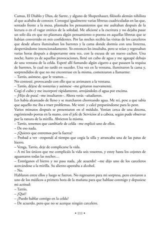 Camus, El Diablo y Dios, de Sartre, y alguno de Shopenhauer, ﬁlósofo alemán nihilista
al que acababa de conocer. Conseguí igualmente varias libretas cuadriculadas en las que,
sentado frente a la mesa, plasmaba los pensamientos que me asaltaban después de la
lectura o en el vagar onírico de la soledad. Me aﬁcioné a la escritura y no dejaba pasar
un solo día en que no plasmara algún pensamiento o poema en aquellas libretas que se
habían convertido en mis conﬁdentes. Por las noches recibía las visitas de los carceleros
que desde afuera iluminaban los barrotes y la cama donde dormía con una linterna,
despertándome intencionadamente. Yo entonces les insultaba, pero se reían y regresaban
varias horas después a despertarme otra vez, con la excusa de un nuevo cacheo. Una
noche, harto ya de aquellas provocaciones, llené un cubo de agua y me agazapé debajo
de una ventana de la celda. Esperé allí fumando algún cigarro a que pasasen la requisa
de barrotes, lo cual no tardó en suceder. Una vez en la ventana, iluminaron la cama y,
sorprendidos de que no me encontrase en la misma, comenzaron a llamarme:
– Tarrío, asómese, que le veamos…
No contesté, provocando con ello que se arrimasen a la ventana.
– Tarrío, déjese de tonterías y asómese –me gritaron nuevamente.
Cogí el cubo y me incorporé rápidamente, arrojándoles el agua por encima.
– ¡Hijo de puta! –me insultaron–. Ahora verás –añadieron.
Les había alcanzado de lleno y se marcharon chorreando agua. Me reí, pese a que sabía
que aquello me iba a traer problemas. Me vestí y calcé preparándome para lo peor.
Varios minutos después se presentaron en el módulo. Venían cerca de una docena,
esgrimiendo porras en la mano, con el jefe de Servicios al a cabeza, según pude observar
por la ranura de la mirilla. Abrieron la misma.
– Tarrío, tenemos que cambiarle de celda –me explicó uno de ellos.
– De eso nada.
– ¿Quieres que entremos por la fuerza?
– Probad a ver –respondí al tiempo que cogía la silla y arrancaba una de las patas de
hierro.
– Venga, Tarrío, deje de complicarse la vida.
– A mí los únicos que me complicáis la vida sois vosotros, y estoy hasta los cojones de
aguantaros todas las noches…
– Entréganos el hierro y no pasa nada, ¿de acuerdo? –me dijo uno de los carceleros
acercándose a la mirilla. Su aliento apestaba a alcohol.
– No.
Hablaron entre ellos y luego se fueron. No regresaron para mi sorpresa, pero enviaron a
uno de los médicos a primera hora de la mañana para que hablase conmigo y depusiese
mi actitud:
– Tarrío.
– ¿Qué?
– ¿Puedo hablar contigo en la celda?
– De acuerdo, pero que no se acerque ningún carcelero.

                                         • 111 •
 