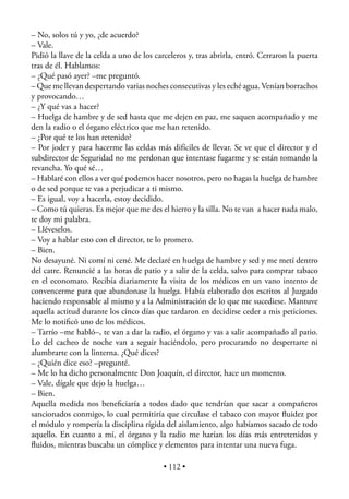 – No, solos tú y yo, ¿de acuerdo?
– Vale.
Pidió la llave de la celda a uno de los carceleros y, tras abrirla, entró. Cerraron la puerta
tras de él. Hablamos:
– ¿Qué pasó ayer? –me preguntó.
– Que me llevan despertando varias noches consecutivas y les eché agua. Venían borrachos
y provocando…
– ¿Y qué vas a hacer?
– Huelga de hambre y de sed hasta que me dejen en paz, me saquen acompañado y me
den la radio o el órgano eléctrico que me han retenido.
– ¿Por qué te los han retenido?
– Por joder y para hacerme las celdas más difíciles de llevar. Se ve que el director y el
subdirector de Seguridad no me perdonan que intentase fugarme y se están tomando la
revancha. Yo qué sé…
– Hablaré con ellos a ver qué podemos hacer nosotros, pero no hagas la huelga de hambre
o de sed porque te vas a perjudicar a ti mismo.
– Es igual, voy a hacerla, estoy decidido.
– Como tú quieras. Es mejor que me des el hierro y la silla. No te van a hacer nada malo,
te doy mi palabra.
– Lléveselos.
– Voy a hablar esto con el director, te lo prometo.
– Bien.
No desayuné. Ni comí ni cené. Me declaré en huelga de hambre y sed y me metí dentro
del catre. Renuncié a las horas de patio y a salir de la celda, salvo para comprar tabaco
en el economato. Recibía diariamente la visita de los médicos en un vano intento de
convencerme para que abandonase la huelga. Había elaborado dos escritos al Juzgado
haciendo responsable al mismo y a la Administración de lo que me sucediese. Mantuve
aquella actitud durante los cinco días que tardaron en decidirse ceder a mis peticiones.
Me lo notiﬁcó uno de los médicos.
– Tarrío –me habló–, te van a dar la radio, el órgano y vas a salir acompañado al patio.
Lo del cacheo de noche van a seguir haciéndolo, pero procurando no despertarte ni
alumbrarte con la linterna. ¿Qué dices?
– ¿Quién dice eso? –pregunté.
– Me lo ha dicho personalmente Don Joaquín, el director, hace un momento.
– Vale, dígale que dejo la huelga…
– Bien.
Aquella medida nos beneﬁciaría a todos dado que tendrían que sacar a compañeros
sancionados conmigo, lo cual permitiría que circulase el tabaco con mayor ﬂuidez por
el módulo y rompería la disciplina rígida del aislamiento, algo habíamos sacado de todo
aquello. En cuanto a mí, el órgano y la radio me harían los días más entretenidos y
ﬂuidos, mientras buscaba un cómplice y elementos para intentar una nueva fuga.

                                          • 112 •
 