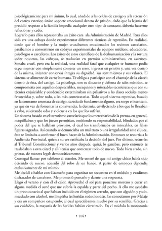 psicológicamente para mi ánimo, lo cual, añadido a las celdas de castigo y a la retención
del correo exterior, único soporte emocional dentro de prisión, dado que la lejanía del
presidio respecto a la familia impedía cualquier otro tipo de contacto, debería hacerme
reﬂexionar y ceder.
Lograrlo para ellos representaba un éxito cara ala Administración de Madrid. Para ellos
sólo era una cobaya donde experimentar diferentes técnicas de represión. En realidad,
desde que el hombre y la mujer cruzábamos encadenados los recintos carcelarios,
pasábamos a convertirnos en cobayas experimentales de equipos médicos, educadores,
psicólogos o carceleros. Los éxitos de estos cientíﬁcos de la deshumanización y la tortura
sobre nosotros, las cobayas, se traducían en premios administrativos, en ascensos.
Sonaba cruel, pero era la realidad, una realidad fatal que cualquier se humano podía
experimentar con simplemente cometer un error, ingresar en prisión y, una vez dentro
de la misma, intentar conservar íntegra su dignidad, sus sentimientos y sus valores. El
sistema se alimente de carne humana. Te obliga a participar con el chantaje de la cárcel;
dentro de ésta, del castigo. La psicóloga, son su discurso y defensa de tales métodos, se
comprometía con aquellos despreciables, mezquinos y miserables tecnócratas que con su
técnica enjuiciable y condenable exterminaban sin paliativos a las clases sociales menos
favorecidas y, sobre todo, a las más contestatarias. Todo aquel sistema represivo, basado
en la constante amenaza de castigo, carecía de fundamento alguno, era torpe e insensato,
ya que en vez de fomentar la convivencia, la destruía, envileciendo a los que lo llevaban
a cabo, suscitando odio y violencia en los que los sufrían.
Un sistema basado en el terrorismo carcelario que los mercenarios de la prensa, en general,
maquillaban y que los jueces permitían, omitiendo su responsabilidad, blindados por el
poder del que se hallaban provistos, el cual los transformaba en intocables, en falsas
ﬁguras sagradas. Así cuando se denunciaba un mal trato o una irregularidad ante el juez,
éste se limitaba a conﬁrmar el buen hacer de la Administración. Entonces se recurría a la
Audiencia Provincial, quien a su vez ratiﬁcaba la decisión del juez. Por último, recurrías
al Tribunal Constitucional y varios años después, quizá, lo ganabas, pero entonces te
trasladaban a otra cárcel y allí tenías que comenzar todo de nuevo. Todo bien atado, sin
grietas, de manera legal: democráticamente.
Conseguí llamar por teléfono al exterior. Me enteré de que mi amigo chico había sido
detenido de nuevo, acusado del robo de un banco. A partir de entonces dependía
exclusivamente de mí mismo.
Me decidí a hablar con Caamaño para organizar un secuestro en el módulo y evadirnos
disfrazados de carceleros. Me prometió pensarlo y darme una respuesta.
Llegó el verano y con él el calor. Aproveché el sol para ponerme moreno y curar en
alguna medida el acné que me cubría la espalda y parte del pecho. A ello me ayudaba
un preso canario al que habían incluido en el régimen cerrado, que con algodón y yodo,
mezclado con alcohol, me limpiaba las heridas todos los días. Lo conocíamos por Malaje
y era un compañero estupendo, al cual apreciábamos mucho por su sencillez. Gracias a
sus cuidados, la mayoría de las heridas habían cicratizado. En el módulo la monotonía

                                          • 114 •
 