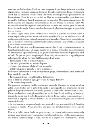 era todos los días la misma. Hacía un calor insoportable, por lo que solía sacar conmigo
al patio varios cubos con agua para ducharme desnudo en el mismo. Luego me tumbaba
al sol. Por las tardes me sentaba frente a la mesa y escribía poemas y pensamientos en
los cuadernos. Pensé incluso en escribir un libro sobre todo aquello, pero ﬁnalmente
renuncié a la idea por falta de conﬁanza en mi narrativa. No estaba preparado, por lo
tanto continué con pequeños pensamientos de los que Malaje era el único lector. Me
recriminaba mi estilo sangrante, siempre latente en todos mis escritos, pero ésa era mi
forma de ver el mundo, de entender al ser humano, de plasmar mi asco por lo que existía
tras los muros.
La comida seguía siendo buena y el trato de lo médicos, el correcto. No habían vuelto a
darme taquicardias gracias a un tratamiento de tranxilium 50 que me habían recetado, el
cual me permitía dormir profundamente durante las noches. Sin embargo, mis relaciones
con los carceleros continuaban empeorando hasta hacerse casi insoportables. Los odiaba
y me odiaban, era inevitable.
Una tarde de julio tuve una discusión con uno de ellos, el cual pretendía encerrarme en
la celda antes del tiempo. Me negué a entrar en la misma, invitándole a que me metiese
él. Entonces fue a pedir refuerzos, y un grupo de carceleros hizo acto de presencia en el
módulo. Yo, por mi parte, rompí un palo de escoba y me amotiné en la segunda planta
del módulo. El jefe de Servicios habló conmigo desde abajo:
– Tarrío, suelte el palo y entre en la celda.
– No, hasta que termine mi horario de patio.
– ¿Quieres que subamos a bajarte? –me respondió.
– Usted verá, pero al que suba le parto la cabeza…
Dicho esto, comenzaron a subir las escaleras en grupo, deteniéndose a unos metros del
lugar donde les esperaba.
– Tarrío, déme el palo –me pidió el jefe de Servicios.
Si se lo daba me apalearían igual, por lo que me negué de nuevo:
– No, y no te acerques más…
Me ignoraron y escalón a escalón continuaron subiendo. Una vez a mi altura, asesté un
golpe a uno de ellos con el palo de la escoba y, acto seguido, nos enzarzamos en una
pelea en la que ﬁnalmente fui reducido, pateado y conducido a rastras hasta la celda.
Cachearon la misma y rompieron delante de mí las fotos de mi familia y varias cartas,
tirando las demás por el suelo. Requisaron la libreta donde escribía mis pensamientos y
rompieron el órgano y el aparato de radio. Una vez satisfechas sus bajezas, me encerraron
dentro de la celda.
– La próxima vez te rompemos las piernas, ¿entiendes? –me amenazó el jefe de Servicios
a través de la mirilla–. No quiero oír ni una queja más a los funcionarios sobre ti, no lo
olvides.
Una vez se hubieran marchado, me puse a recoger las cartas y las fotos rotas, ordenando
un poco aquel desbarajuste. Conseguí arreglar algunas fotos con celofán, pero otras tuve
que tirarlas. También arreglé la radio, pero no así el órgano. Me sentía furioso. Lavé la

                                         • 115 •
 