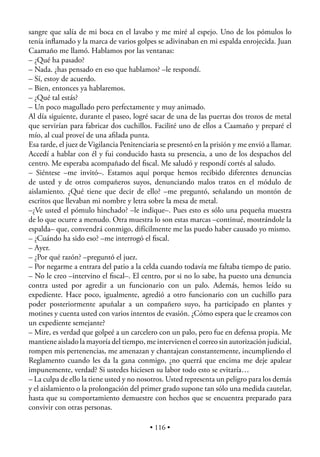 sangre que salía de mi boca en el lavabo y me miré al espejo. Uno de los pómulos lo
tenía inﬂamado y la marca de varios golpes se adivinaban en mi espalda enrojecida. Juan
Caamaño me llamó. Hablamos por las ventanas:
– ¿Qué ha pasado?
– Nada. ¿has pensado en eso que hablamos? –le respondí.
– Sí, estoy de acuerdo.
– Bien, entonces ya hablaremos.
– ¿Qué tal estás?
– Un poco magullado pero perfectamente y muy animado.
Al día siguiente, durante el paseo, logré sacar de una de las puertas dos trozos de metal
que servirían para fabricar dos cuchillos. Facilité uno de ellos a Caamaño y preparé el
mío, al cual proveí de una aﬁlada punta.
Esa tarde, el juez de Vigilancia Penitenciaria se presentó en la prisión y me envió a llamar.
Accedí a hablar con él y fui conducido hasta su presencia, a uno de los despachos del
centro. Me esperaba acompañado del ﬁscal. Me saludó y respondí cortés al saludo.
– Siéntese –me invitó–. Estamos aquí porque hemos recibido diferentes denuncias
de usted y de otros compañeros suyos, denunciando malos tratos en el módulo de
aislamiento. ¿Qué tiene que decir de ello? –me preguntó, señalando un montón de
escritos que llevaban mi nombre y letra sobre la mesa de metal.
–¿Ve usted el pómulo hinchado? –le indique–. Pues esto es sólo una pequeña muestra
de lo que ocurre a menudo. Otra muestra lo son estas marcas –continué, mostrándole la
espalda– que, convendrá conmigo, difícilmente me las puedo haber causado yo mismo.
– ¿Cuándo ha sido eso? –me interrogó el ﬁscal.
– Ayer.
– ¿Por qué razón? –preguntó el juez.
– Por negarme a entrara del patio a la celda cuando todavía me faltaba tiempo de patio.
– No le creo –intervino el ﬁscal–. El centro, por si no lo sabe, ha puesto una denuncia
contra usted por agredir a un funcionario con un palo. Además, hemos leído su
expediente. Hace poco, igualmente, agredió a otro funcionario con un cuchillo para
poder posteriormente apuñalar a un compañero suyo, ha participado en plantes y
motines y cuenta usted con varios intentos de evasión. ¿Cómo espera que le creamos con
un expediente semejante?
– Mire, es verdad que golpeé a un carcelero con un palo, pero fue en defensa propia. Me
mantiene aislado la mayoría del tiempo, me intervienen el correo sin autorización judicial,
rompen mis pertenencias, me amenazan y chantajean constantemente, incumpliendo el
Reglamento cuando les da la gana conmigo, ¿no querrá que encima me deje apalear
impunemente, verdad? Si ustedes hiciesen su labor todo esto se evitaría…
– La culpa de ello la tiene usted y no nosotros. Usted representa un peligro para los demás
y el aislamiento o la prolongación del primer grado supone tan sólo una medida cautelar,
hasta que su comportamiento demuestre con hechos que se encuentra preparado para
convivir con otras personas.

                                          • 116 •
 