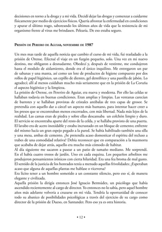 decisiones en torno a la droga y a mi vida. Decidí dejar las drogas y comenzar a cuidarme
físicamente por medio de ejercicios físicos. Quería afrontar la enfermedad en condiciones
y apurar el último trago, saboreando los últimos años de vida que la resistencia de mi
organismo frente al virus me brindasen. Pelearía. De eso estaba seguro.


PRISIÓN DE PEREIRO DE AGUIAR, NOVIEMBRE DE 1987

Un mes mas tarde de aquella noticia que cambio el curso de mi vida, fui trasladado a la
prisión de Orense. Efectué el viaje en un furgón pequeño, solo. Una vez en mi nuevo
destino, me obligaron a desnudarme. Obedecí y, después de vestirme, me condujeron
hasta el modulo de aislamiento, donde era el único inquilino. Me entregaron un par
de sabanas y una manta, así como un lote de productos de higiene compuesto por dos
rollos de papel higiénico, un cepillo de dientes, gel dentífrico y una pastilla de jabón. Lo
agradecí; allí al menos cuidaban mucho más seriamente que en la prisión de La Coruña
el aspecto higiénico y la limpieza.
La prisión de Orense, en Pereriro de Aguiar, era nueva y moderna. Por ello las celdas se
hallaban todavía en buenas condiciones. Eran amplias y limpias. Las ventanas carecían
de barrotes y se hallaban provistas de cristales antibalas de tres capas de grosor. Se
pretendía con aquello dar a cárcel un aspecto más humano, para intentar hacer creer a
los presos que se encontraban menos encerrados, con más libertad. Nada más lejos de la
realidad. Las camas eran de piedra y sobre ellas descansaba un colchón limpio y duro.
El servicio se encontraba aparte del resto de la celda, y se hallaba provisto de una puerta.
El lavabo era de acero inoxidable y estaba incrustado en un bloque de cemento; enfrente
del mismo lucía un gran espejo pegado a la pared. Se había habilitado también una silla
y una mesa, ambas de cemento. ¿Se pretendía acaso domesticar el espíritu del recluso a
trabes de una comodidad relativa? Debía reconocer que en comparación a la mazmorra
que acababa de dejar atrás, aquello era mucho más cómodo de habitar.
Al día siguiente me sacaron a pasear a un patio de tamaño mediano. Me sorprendí.
En el había cuatro trozos de jardín. Uno en cada esquina. Los pequeños arbolitos me
produjeron pensamientos irónicos con cierta hilaridad. Era una fea broma de mal gusto.
El sentido de la justicia de los honrados tenía a menudo aquellas frivolidades; ¿Esperaban
acaso que alguna de aquellas plantas me hablase o viceversa?
Era lícito tener a un hombre sometido a un constante silencio, pero eso sí, de manera
elegante y civilizada.
Aquella prisión la dirigía entonces José Ignacio Bermúdez, un psicólogo que había
ascendido recientemente al cargo de director. Yo entonces no lo sabía, pero aquel hombre
años más adelante volvería a cruzarse en mi vida. Tendría la oportunidad de conocer
todo su abanico de posibilidades psicológicas a través del ejercicio de su cargo como
director de la prisión de Dueso, en Santander. Pero eso ya es otra historia.


                                           • 12 •
 