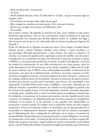 – Hola, me llamo José –me presenté.
– Yo, Juan.
– Me ha hablado bastante y bien el Garﬁa sobre ti –le dije–, así que si necesitas algo me
lo pides, ¿vale?
– De momento no necesito nada. ¿Qué tal por aquí?
– Bien, aunque los carceleros son unos perros. Ya lo verás por ti mismo.
– Bueno voy a arreglar esto un poco, ya hablaremos, José.
– De acuerdo.
Salí al patio a pasear. Me alegraba la presencia de Juan, pues conﬁaba en que juntos
hiciésemos algo positivo. Una vez nos conociésemos mejor, le plantearía la fuga que
tenía preparada con Caamaño para llevarla adelante ambos. Le avalaban tres fugas y
diez tentativas, por lo que no me cabía duda sobre un futuro acuerdo para fugarnos de
Tenerife 2.
El día 10, Herrera de La Mancha reventaba de nuevo. Víctor Llopis, Cristóbal Moral,
Vázquez Ayude y benito Toledano tomaban como rehenes a varios carceleros y a
una psicóloga, liberando posteriormente a otros reclusos, los cuales se sumaron a la
revuelta. Las razones de aquella acción, esgrimidas a punta de cuchillo, eran de carácter
reivindicativo; no se pretendía una fuga, sino denunciar la situación carcelaria en apoyo
a APRE(r) y a los puntos promovidos por la misma. Se pidió la divulgación a través de
los medios de comunicación de una tabla reivindicativa con varios puntos, entre los
cuales destacaban el cese de las torturas en las cárceles españolas, la liberación de todos
los presos enfermos por el SIDA u otras enfermedades incurables, la denuncia de las
intenciones, por parte de la Administración, de formar con presos comunes un GAL
carcelario encargado de asesinar a los presos políticos de mayor relevancia y mejoras en
los cuidados médicos dentro de las prisiones. Durante el transcurso de aquel secuestro,
necesario para hacerse escuchar por la sociedad y para forzar a las autoridades a una
negociación, Cristóbal Moral asestó varias cuchilladas a otro preso, detenido por un
delito de violación, causándole la muerte. Ser violador era muy peligros en prisión y ése
fue el motivo de aquella muerte. La ley del submundo carcelario a menudo, demasiado
a menudo quizá, resultaba dura y cruel. Los demás presos no podíamos consentir que
los violadores se encontrasen en los patios con nosotros, sin más. Aquella muerte venía
a mostrar a la sociedad y a la Administración que los presos comunes no aceptábamos
violadores en los patios ni en las prisiones, y que aquellos seres despreciables no
pertenecían a nuestro mundo. El violador entre la población reclusa no tenía ninguna
aceptación y vivía con el constante miedo a ser descubierto, por lo que generalmente se
encontraban en departamentos distintos, separados del resto de reclusos y protegidos
por la Administración. Eso o trabajando de ordenanza, en la cocina o en puestos de
responsabilidad. Despreciados por la masa penitenciaria, se veían obligados a convertirse
en coexistencias, en los espías y la mano de obra de los carceleros, sus únicos amigos allí.
Había sido un grave error dejar a aquel violador en el patio conviviendo con los demás
presos, como lo había sido también el momento escogido para matarlo, pues obviamente

                                          • 120 •
 