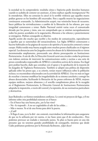 la sociedad no lo comprendería: resultaba cínico e hipócrita pedir derechos humanos
cuando se acababa de cometer un asesinato. ¿Cómo explicar aquella incongruencia? No
lo entenderían. Ellos no conocían la cárcel ni la terrible violencia que aquellos muros
podían generar en los hombres allí encerrados. Pese a aquella muerte las negociaciones
continuaron avanzando, La Administración aceptó, tras veintiocho horas de secuestro,
hacer públicas las reivindicaciones a cambio de la liberación de los rehenes, por cuya
integridad comenzaron a temer. Radio Nacional emitió varias veces el comunicado
dictado por los presos y éstos, una vez comprobado que se emitían escrupulosamente
todos los puntos acordados en la negociación, liberaron a los rehenes y posteriormente
se entregaron. Habían conseguido su objetivo.
Aquella acción dio mucho que escribir a los medios de comunicación, especialmente
a aquellos que se sustentaban del sensacionalismo. Las Siglas APRE(r) comenzaron a
hacerse habituales en las páginas de sucesos o de opinión y la asociación comenzó a tomar
cuerpo. Había tenido muy buena acogida entre muchos presos clasiﬁcados en el régimen
especial. Las denuncias ante los Juzgados contra los abusos de la Administración se vieron
incrementadas ampliamente, provocando una abierta preocupación en Instituciones
Penitenciarias. A raíz de ello, la Dirección General cursó una circular a todas las prisiones
con órdenes estrictas de intervenir las comunicaciones orales y escritas a una serie de
presos considerados responsables de APRE(r) o miembros activos de la misma. Era ilegal
pero podían hacerlo, dado que contaban con el apoyo y la aprobación de la mayoría de
los Juzgados de Vigilancia Penitenciaria. También se adoptó una política de dispersión
aplicada sobre los presos que, a su criterio, tenían mayor inﬂuencia sobre la población
reclusa y se encontraban relacionados con la actividad de APRE(r). Una vez más en lugar
de escuchar e intentar modiﬁcar las irregularidades de su sistema carcelario y corregir los
abusos denunciados, facilitando la liberación de los presos enfermos de SIDA, mejores
equipos médicos, mejores alimentos y el sencillo cumplimiento pleno de lo recogido
en el Reglamento Penitenciario, la Dirección General de Instituciones Penitenciarias
adoptaba la imposición, a través del control y la represión, de sus normativas particulares
y destructivas.

Juan Redondo y yo fuimos tomándonos conﬁanza. Le conté mi proyecto de fuga, y él me
informo sobre otra posibilidad existente en el barco:
– En el barco hay una buena pira, ¿no la has visto?
– No –le respondí–. A no ser cogiéndoles al salir de las celdas…
– Más o menos. Yo sé de una forma para abrir la puerta.
– ¿Cuál?
– Si llega el caso, ya te la diré –me contestó, reservándose la información para asegurarse
de que no la utilizaría por mi cuenta, si me fuese antes que él de conducción–. Pero
podemos provocar un traslado e intentarlo juntos. Tu plan es bueno pero en una isla
presumo que no tenemos grandes posibilidades de conseguirlo, mientras que desde
Cádiz podríamos perdernos por la Península fácilmente. ¿Qué dices?

                                          • 121 •
 