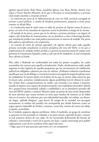 régimen especial Javier Ávila Navas, Laudelino Iglesias, Luis Rivas Dávila, Antonio Losa
López y Vicente Sánchez Montañés, de los que se desconoce su actual paradero y se presume
están siendo sometidos a constantes torturas.
– La intención por parte de la Administración de crear un GAL carcelario encargado de
asesinar a presos políticos, a cambio de beneﬁcios penitenciarios, propuesta a varios presos
comunes en Alcalá-Meco.
– La erradicación total de malos tratos en todas las prisiones de España contra los presos y
presas; así como el cese inmediato de vejaciones contra los familiares o amigos de los mismos.
– El traslado de los presos y presas que así lo soliciten a prisiones próximas a sus lugares de
origen, a ﬁn de facilitar las comunicaciones con sus familiares y evitar el desarraigo familiar
que actualmente produce una mala política penitenciaria en materia de traslado. Este punto
debe aplicarse especialmente a los seropositivos.
– La creación de centro de mínima seguridad y de régimen abierto para todas aquellas
personas encerradas actualmente en prisión portadoras del virus del SIDA, en los que se
proporcionasen los cuidados médicos posibles y se gestione un posterior puesto de trabajo como
garantiza la Constitución Española a todos y cada uno de los ciudadanos, lo cual corresponde
hacer efectivo al Estado.

Hice saber a Redondo mi conformidad con todos los puntos recogidos, los cuales
acentuaban mis razones para aquella reivindicación. Nadie, absolutamente nadie, podía
negarnos el valor legítimo de aquellas propuestas que las circunstancias de indefensión
judicial nos obligaban a plantear por una vía violenta. ¿Podíamos realmente transformar
aquello por una vía de diálogo o a través de la justicia encargada de juzgar los pleitos entre
los ciudadanos? Si nuestro pleito era el pleito de los que no tienen nada contra los que
lo tienen todo, ¿teníamos verdaderamente alguna posibilidad real de obtener la razón?
No. ¿Cómo iban a proporcionarnos un sueldo, una vivienda o un trabajo a nosotros,
cuando ni siquiera eran capaces de proporcionárselo a los ciudadanos honrados? ¿Quién
iba a proporcionar humanidad, trabajo y credibilidad a un ex presidiario portador del
virus del SIDA? ¿Quién o cuántos? Muertos desde un punto de vista social, desposeídos
de unos derechos que nunca tuvimos en serio, para muchos de nosotros ya no había
sitio en el exterior. Así enfermos por una enfermedad incurable, sin trabajo, sin dinero,
sin hogar, ¿adónde dirigirse?, ¿qué hacer? El castigo de la sociedad nos perseguía
eternamente; la sombra del presidio nos acompañaba por donde fuésemos como un
negro espectro imposible de olvidar y entonces, como hoy, estamos de nuevo sin salida,
si opción, acorralados.
En el módulo surgieron algunos problemas. Sobre el mediodía, un grupo de carceleros
se presentó en éste portando en volandas a un preso menor, esposado de pies y manos,
al cual arrojaron dentro de una celda. Yo me encontraba desfrutando del horario de
cafetería y conversando a través de la puerta con Juan, a quien interrumpí para pedirle
explicaciones a uno de los carceleros sobre aquel mal trato:
– Oiga, ¿qué es lo que pasa para que traten así a mi compañero?

                                           • 123 •
 