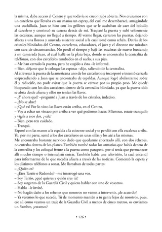 la misma, daba acceso al Centro y que todavía se encontraba abierta. Nos cruzamos con
un carcelero que llevaba en sus manos un espray, del cual me desembaracé, amagándole
una cuchillada. Juan se hizo con los grilletes que se le acababan de caer del bolsillo
al carcelero y continuó su carrera detrás de mí. Traspasé la puerta y subí velozmente
las escaleras, aunque no llegué a tiempo. Al verme llegar, cerraron las puertas, dejando
afuera a una llorosa y asustada asistente social a la cual tomé como rehén. Detrás de los
cristales blindados del Centro, carceleros, educadores, el juez y el director me miraban
con cara de circunstancias. No perdí el tiempo y bajé las escaleras de nuevo buscando
a mi camarada Juan, al cual hallé en la plata baja, donde se encontraba la centralita de
teléfonos, con dos carceleros tumbados en el suelo, a sus pies.
– Me han cerrado la puerta, pero he cogido a ésta –le informé.
– Bien, déjame que le coloque las esposas –dijo, saliendo de la centralita.
Al atravesar la puerta de la americana uno de los carceleros se incorporó e intentó cerrarla
sorprendiendo a Juan que se encontraba de espaldas. Aunque logré abalanzarme sobre
él y reducirle, no pude evitar que la puerta se cerrase por su propio peso. Me quedé
bloqueado con los dos carceleros dentro de la centralita blindada, ya que la puerta sólo
se abría desde afuera y ellos no tenían las llaves.
– ¿Y ahora qué? –pregunté a Juan a través de los cristales, indeciso.
– ¿No se abre?
– ¡Qué va! Por lo visto las llaves están arriba, en el Centro.
– Voy a echar un vistazo por arriba a ver qué podemos hacer. Mientras, estate tranquilo
y vigila a esos dos, ¿vale?
– Bien, pero ten cuidado.
– Tranqui.
Esposó con las manos a la espalda a la asistente social y se perdió con ella escaleras arriba.
Yo, por mi parte, senté a los dos carceleros en unas sillas y los até a las mismas.
Me encontraba bastante nervioso dado que quedarme encerrado allí, con dos rehenes,
no entraba dentro de los planes. También tumbé todos los armarios que había dentro de
la centralita y los coloqué frente a la puerta como parapeto, por si tenía que permanecer
allí mucho tiempo o intentaban entrar. También había una televisión, la cual encendí
para informarme de lo que sucedía afuera a través de las noticias. Comenzó la espera y
los distintos teléfonos a sonar. Me llamaban de todas partes:
– ¿Quién es?
– ¿Eres Tarrío o Redondo? –me interrogó una voz.
– Soy Tarrío, ¿qué quieres y quién eres tú?
– Soy sargento de la Guardia Civil y quiero hablar con uno de vosotros.
– Habla –le invité.
– No hagáis daño a los rehenes que nosotros no vamos a intervenir, ¿de acuerdo?
– Ya veremos lo que sucede. Tú de momento mantén a tu gente lejos de nosotros, pues,
eso sí, como veamos un traje de la Guardia Civil a menos de cinco metros, os enviamos
un ﬁambre, ¿estamos?

                                           • 126 •
 