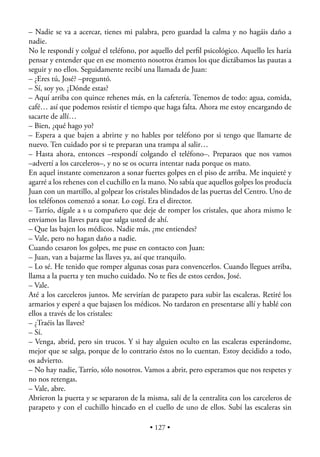 – Nadie se va a acercar, tienes mi palabra, pero guardad la calma y no hagáis daño a
nadie.
No le respondí y colgué el teléfono, por aquello del perﬁl psicológico. Aquello les haría
pensar y entender que en ese momento nosotros éramos los que dictábamos las pautas a
seguir y no ellos. Seguidamente recibí una llamada de Juan:
– ¿Eres tú, José? –preguntó.
– Sí, soy yo. ¿Dónde estas?
– Aquí arriba con quince rehenes más, en la cafetería. Tenemos de todo: agua, comida,
café… así que podemos resistir el tiempo que haga falta. Ahora me estoy encargando de
sacarte de allí…
– Bien, ¿qué hago yo?
– Espera a que bajen a abrirte y no hables por teléfono por si tengo que llamarte de
nuevo. Ten cuidado por si te preparan una trampa al salir…
– Hasta ahora, entonces –respondí colgando el teléfono–. Preparaos que nos vamos
–advertí a los carceleros–, y no se os ocurra intentar nada porque os mato.
En aquel instante comenzaron a sonar fuertes golpes en el piso de arriba. Me inquieté y
agarré a los rehenes con el cuchillo en la mano. No sabía que aquellos golpes los producía
Juan con un martillo, al golpear los cristales blindados de las puertas del Centro. Uno de
los teléfonos comenzó a sonar. Lo cogí. Era el director.
– Tarrío, dígale a s u compañero que deje de romper los cristales, que ahora mismo le
enviamos las llaves para que salga usted de ahí.
– Que las bajen los médicos. Nadie más, ¿me entiendes?
– Vale, pero no hagan daño a nadie.
Cuando cesaron los golpes, me puse en contacto con Juan:
– Juan, van a bajarme las llaves ya, así que tranquilo.
– Lo sé. He tenido que romper algunas cosas para convencerlos. Cuando llegues arriba,
llama a la puerta y ten mucho cuidado. No te fíes de estos cerdos, José.
– Vale.
Até a los carceleros juntos. Me servirían de parapeto para subir las escaleras. Retiré los
armarios y esperé a que bajasen los médicos. No tardaron en presentarse allí y hablé con
ellos a través de los cristales:
– ¿Traéis las llaves?
– Sí.
– Venga, abrid, pero sin trucos. Y si hay alguien oculto en las escaleras esperándome,
mejor que se salga, porque de lo contrario éstos no lo cuentan. Estoy decidido a todo,
os advierto.
– No hay nadie, Tarrío, sólo nosotros. Vamos a abrir, pero esperamos que nos respetes y
no nos retengas.
– Vale, abre.
Abrieron la puerta y se separaron de la misma, salí de la centralita con los carceleros de
parapeto y con el cuchillo hincado en el cuello de uno de ellos. Subí las escaleras sin

                                         • 127 •
 