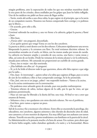 ningún problema, ante la expectación de todos los que nos miraban maniobrar desde
la otra parte de los cristales, ahora estallados por los golpes que Juan les había inﬂigido.
Uno de los médicos me pidió un favor antes de llegar arriba:
– Tarrío, tenéis ahí arriba a una chica rubia, la que cogiste tú al principio, que es la novia
de un compañero nuestro. Nosotros nos hemos comportado bien contigo y te pedimos
que la liberes…
– De acuerdo, pero sólo a ella.
– Gracias.
Continué subiendo las escaleras y, una vez frente a la cafetería, golpeé la puerta y llamé
a Juan:
– Abre Juan.
– ¿Vienes sólo? –me preguntó, desconﬁado.
– ¿Con quién quieres que venga? Estoy yo con los dos carceleros.
La puerta se abrió y entré dentro con los dos rehenes. Colocamos rápidamente una nevera
bloqueando la puerta y la cerramos con llave. En total teníamos diecisiete rehenes. Se
encontraban sentados en el suelo, en hilera, con las manos atadas por trozos de cuerda.
La cafetería era bastante amplia y constaba de una cocina, una barra y varias mesas y
sillas, así como de un lavabo. Desde las ventanas de la misma alcancé a ver la enfermería,
situada justo enfrente. Mi camarada me proporcionó un cuchillo de cocina grande.
– Toma, éste es mejor –me dijo sonriendo.
– ¿Has hablado con ellos ya? –le pregunté.
– Sí, ya le he leído al director todo lo que queremos, ahora sólo falta esperar a que salga
por la radio…
– Oye, Juan –le interrumpí –, quiero soltar a la rubia que cogimos al llegar, pues es novia
de uno de los médicos y ellos se han comportado conmigo. Se lo he prometido.
– Oye, José, esto no es un juego, ¿sabes? –me respondió molesto–. Vamos a la cocina.
Ya en la cocina continuamos con la conversación:
– No podemos estar soltando gente de entrada, pues nos pueden malinterpretar.
– Tenemos rehenes de sobra, incluso alguno de la calle, por lo que he visto, así que
podemos permitírnoslo.
– Hace un rato que he liberado a la dueña del bar, una vieja. Al ﬁnal se van a creer que
estamos de broma.
– Soltamos a ésta y nos quedamos con otros dieciséis rehenes. No veo el problema.
– Está bien, pero vamos a esperar un poco.
– Por mí vale.
Salí de la cocina y fui a reconocer a los rehenes. Entre ellos se encontraba la psicóloga, dos
educadores, tres carceleros, algunos asistentes y dos chavales de dieciocho años de edad,
uno camarero y el otro monitor de deportes. Era muy difícil que nos asaltasen con tantos
rehenes. Tenerife era una isla y pronto tendríamos a sus familiares en la puerta de la cárcel.
La Administración se lo pensaría mucho a la hora de actuar. Era curioso, pero ahora que
mi bestia había surgido, todos clamaban apelando a la razón y a la humanidad. Ahora

                                           • 128 •
 