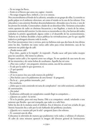 – Yo no tengo las llaves.
– Están en el llavero que antes me cogiste –insistió.
– No tengo ninguna llave, imbécil, a ver si te enteras.
Nos encontrábamos al fondo de la cafetería, sentados en un grupo de sillas. La tensión se
podía palpar en el ambiente silencioso, así como el miedo en la cara de los rehenes. Una
educadora y una asistente lloraban desconsoladamente, abrazadas una a la otra, y uno de
los jóvenes les imitaba. Comenzaban a dudar de un desenlace feliz. Teníamos conectados
varios aparatos de radio en distintas frecuencias y nos llegaban, a través de las misas,
constantes noticias del exterior. La isla entera se encontraba en vilo y las fuerzas del orden
rodeaban la prisión aguardando alguna orden o el desarrollo de los acontecimientos.
Todavía no se habían decidido a hacer públicas las reivindicaciones, por lo que aquello
todavía se prolongaría durante toda la noche.
En el bar encontramos vino y cerveza, pero no bebimos más que dos latas de ésta última
entre los dos. También me tome varios cafés solos para evitar dormirme, una de las
asistentes me pidió algo de café:
– ¿Puedo tomar café?
– Pues claro, ¿quién te lo impide? –le respondí–. Puedes sacar café para todos excepto
para los carceleros. Ahí tienes la cafetera.
Preparo varios cafés y los repartió entre sus colegas. Yo me apoderé de una tarta de una
de las estanterías y de varias bolsas de cacahuates. Aquella fue mi cena.
– ¿Nos vais a soltar? –me preguntó, mientras comía, una de las asistentes.
– Si sale por la radio lo que queremos, sí.
– ¿Y qué queréis?
– Mejoras.
– ¿Y no te parece ésta una mala manera de pedirlas?
– ¿Nos haríais caso si lo pidiésemos de otra forma? –le pregunté.
– No lo sé… pero podíais intentarlo, ¿no?
– No resultaría.
– ¿Sabes que te estás comiendo mi tarta de cumpleaños? –me soltó sonriente, cambiando
de conversación.
– ¡No jodas!
– Estábamos celebrando mi cumpleaños cuando llegó tu compañero…
– ¿Quieres un cacho? –la invité.
– Tú te lo pierdes, pues está muy buena. Dile a tu compañera –añadí, señalando a una
asistente que lloraba– que esté tranquila, que todo va a salir bien.
Sobre las dos de la mañana sonó el teléfono. Era el director, el cual nos avisaba de que
Antoni Asunción iba a salir por la tele hablando del problema carcelario.
– ¿Queréis ver a vuestro jefe por la tele? –preguntó Juan a los rehenes.
– Sí –contestó uno de ellos.
Colocamos la televisión de manera que pudiésemos verla todos, y subimos el volumen.
Al cabo de unos minutos apareció la imagen del director general de Instituciones

                                           • 130 •
 