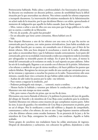Penitenciarias hablando. Pedía calma y profesionalidad a los funcionarios de prisiones.
Su discurso era totalmente un discurso político, carente de sensibilidad hacia la difícil
situación por la que atravesaban sus obreros. Nos reímos cuando los rehenes empezaron
a increparle duramente. La intervención del máximo mandatario de la Administración
no aclaró nada de la situación, por lo que decidimos liberar a un rehén, aprovechando el
momento de indignación que aquello les había causado. Juan me llamó aparte:
– Mira, vamos a soltar a uno de ellos con una nota para que la haga pública en la radio
por su cuenta, a cambio de su liberación.
– Por mí, de acuerdo. ¿En quién has pensado?
– En un educador que tiene carnet comunista. Ahora hablaré con él.
– Vale.
Poco después liberamos a uno de los rehenes con una nota en la que iba escrito un
comunicado para la prensa, con varios puntos reivindicativos. Juan había acordado con
él que debía hacerlo por su cuenta, sin consultarlo con el director, por el bien de los
demás rehenes. Sólo una hora después le escuchamos a través de la radio, aﬁrmando
que todos se encontraban bien y que le habíamos tratado correctamente. Leyó parte del
comunicado, pero no su totalidad, traicionando a todos sus compañeros todavía retenidos
por salvaguardar su miserable puesto de trabajo. En el peor de los casos, al menos la
mitad del comunicado ya lo teníamos en onda, lo cual suponía un paso adelante. Sobre
las seis de la madrugada, llegamos a un acuerdo con el director de la prisión. Soltaríamos
a los rehenes a cambio de un par de sierras metálicas y de hacer públicos los puntos que
todavía faltaban. Recogimos las sierras por medio de una cuerda que arrojamos por una
de las ventanas y esperamos a escuchar los puntos en la radio. Transcurrieron sólo unos
minutos, cuando Juan vino a avisarme de que habían salido todas las reivindicaciones.
– Acaban de salir todos los puntos por la radio –me informó.
– Pues vamos a negociar la rendición, ¿no?
– Podemos prolongarlo más tiempo… –contestó, reacio a rendirse.
– Hemos hecho lo hablado y tenemos por delante la conducción y un plan de fuga.
Mantener esto más tiempo no tiene sentido.
– Vale, pero vamos a hacerlo sin prisas, que no me fío de éstos.
Efectuamos una nueva llamada al director y le pedimos la presencia del juez de guardia,
del obispo de Tenerife y de miembros de Cruz Roja como condición para la rendición.
También liberamos tres rehenes como muestra de que cumplíamos nuestra parte. Sobre
las siete, la juez de guardia y los miembros de Cruz Roja se presentaron en prisión, pero
no así el obispo. Nos lo notiﬁcaron a través del teléfono y, después de comprobarlo,
comenzamos a soltar a los rehenes, de uno en uno. Luego bajamos nosotros utilizando
a los dos últimos rehenes como escudos humanos. Ya en presencia de la juez y de los
miembros de Cruz Roja, entregamos los cuchillos y nos rendimos. Aquello se había
acabado.
Varios grupos de carceleros nos trasladaron hasta las celdas americanas de ingresos.
Después de desnudarnos y cachearnos, nos colocaron los grilletes, dejándonos a solas

                                         • 131 •
 