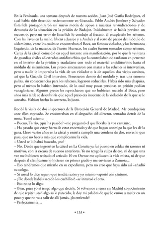 En la Península, una semana después de nuestra acción, Juan José Garﬁa Rodríguez, el
cual había sido detenido recientemente en Granada, Pablo Andrés Jiménez y Salvador
Estarlich protagonizaron un nuevo motín de apoyo a nuestras reivindicaciones y de
denuncia de la situación en la prisión de Badajoz. Inicialmente se había previsto un
secuestro, pero un error de Estarlich lo condujo al fracaso, al escapársele los rehenes.
Con las llaves en la mano, liberó a Juanjo y a Andrés y al resto de presos del módulo de
aislamiento, entre los cuales se encontraban el Boca, un famoso violador, y los hermanos
Izquierdo, de la matanza de Puerto Hurraco, los cuales fueron tomados como rehenes.
Cerca de la cárcel coincidió en aquel instante una manifestación, por lo que la veintena
de guardias civiles adiestrados antidisturbios que la controlaban no tardaron en penetrar
en el interior de la prisión y trasladarse con todo el material antidisturbios hasta el
módulo de aislamiento. Los presos amenazaron con matar a los rehenes si intervenían,
pero a nadie le importaba la vida de un violador o la de aquellos dos viejos asesinos,
así que la Guardia Civil intervino. Penetraron dentro del módulo y, tras una enorme
paliza, sin consecuencias para los rehenes, lograron reducirles. Había sido una chapuza,
pero al menos lo habían intentado, de lo cual muy pocas personas en prisión podían
vanagloriarse. Algunos presos les reprocharon que no hubiesen matado al Boca, pero
años más tarde se descubriría que aquel preso era inocente de la violación de la que se le
acusaba. Habían hecho lo correcto, lo justo.

Recibí la visita de dos inspectores de la Dirección General de Madrid. Me condujeron
ante ellos esposado. Se encontraban en el despacho del director, sentados detrás de la
mesa. Tomé asiento.
– Bueno, Tarrío, ¿qué ha pasado? –me preguntó el que llevaba la voz cantante.
– Ha pasado que estoy harto de estar encerrado y de que hagan conmigo lo que les dé la
gana. Llevo varios años en la cárcel y entré a cumplir una condena de dos, eso es lo que
pasa, que no hacéis más que complicarme la vida.
– Usted se lo habrá buscado, ¿no?
– No. Desde que ingresé en la cárcel en La Coruña ya fui puesto en celdas sin razones ni
motivos, con la excusa de sucesos anteriores. Yo no tengo la culpa de eso, ni de que una
vez me hubiesen retirado el artículo 10 en Orense me aplicasen la vida mixta, ni de que
después al clasiﬁcarme lo hiciesen en primer grado y me enviasen a Zamora…
– Eso tendremos que mirarlo en su expediente, pero no creo que haya sido así –añadió
su colega.
– Si usted lo dice seguro que tendrá razón y yo miento –aposté con cinismo.
– ¿De dónde habéis sacado los cuchillos? –se interesó el otro.
– Eso no se lo digo.
– Bien, pues yo sí tengo algo que decirle. Si volvemos a tener en Madrid conocimiento
de que repite usted algo así o parecido, le doy mi palabra de que le vamos a meter en un
pozo y que no va a salir de allí jamás, ¿lo entiende?
– Perfectamente…

                                         • 133 •
 