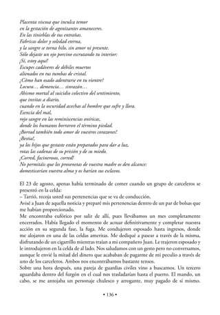 Placenta viscosa que inculca temor
en la gestación de agonizantes amaneceres.
En las tinieblas de tus entrañas.
Fabricas dolor y soledad eterna,
y la sangre se torna hilo, sin amor ni presente.
Sólo dejaste un ojo porcino escrutando tu interior:
¡Sí, estoy aquí!
Escupes cadáveres de débiles muertos
alienados en tus tumbas de cristal.
¿Cómo han osado adentrarse en tu vientre?
Locura… demencia… sinrazón…
Abismo mortal al suicidio colectivo del sentimiento,
que invitas a diario,
cuando en la oscuridad acechas al hombre que sufre y llora.
Esencia del mal,
rojo sangre en las reminiscencias oníricas,
donde los humanos borraron el término piedad.
¡Borrad también todo amor de vuestros corazones!
¡Bestia!,
ya los hijos que gestaste están preparados para dar a luz,
rotas las cadenas de su prisión y de su miedo.
¡Corred, facinerosos, corred!
No permitáis que los proxenetas de vuestra madre os den alcance:
domesticarían vuestra alma y os harían sus esclavos.

El 23 de agosto, apenas había terminado de comer cuando un grupo de carceleros se
presentó en la celda:
– Tarrió, recoja usted sus pertenencias que se va de conducción.
Avisé a Juan de aquella noticia y preparé mis pertenencias dentro de un par de bolsas que
me habían proporcionado.
Me encontraba eufórico por salir de allí, pues llevábamos un mes completamente
encerrados. Había llegado el momento de actuar deﬁnitivamente y completar nuestra
acción en su segunda fase, la fuga. Me condujeron esposado hasta ingresos, donde
me alojaron en una de las celdas ameritas. Me dediqué a pasear a través de la misma,
disfrutando de un cigarrillo mientras traían a mi compañero Juan. Le trajeron esposado y
le introdujeron en la celda de al lado. Nos saludamos con un gesto pero no conversamos,
aunque le envié la mitad del dinero que acababan de pagarme de mi peculio a través de
uno de los carceleros. Ambos nos encontrábamos bastante tensos.
Sobre una hora después, una pareja de guardias civiles vino a buscarnos. Un tercero
aguardaba dentro del furgón en el cual nos trasladarían hasta el puerto. El mando, un
cabo, se me antojaba un personaje chulesco y arrogante, muy pagado de sí mismo.

                                          • 136 •
 