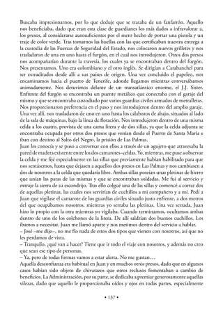 Buscaba impresionarnos, por lo que deduje que se trataba de un fanfarrón. Aquello
nos beneﬁciaba, dado que eran esta clase de guardianes los más dados a infravalorar a,
los presos, al considerarse autosuﬁcientes por el mero hecho de portar una pistola y un
traje de color verde. Tras tomarnos las huellas con las que certiﬁcaban nuestra entrega a
la custodia de las Fuerzas de Seguridad del Estado, nos colocaron nuevos grilletes y nos
trasladaron de una en uno hasta el furgón, en el cual nos introdujeron. Otros dos presos
nos acompañarían durante la travesía, los cuales ya se encontraban dentro del furgón.
Nos presentamos. Uno era colombiano y el otro inglés. Se dirigían a Carabanchel para
ser extraditados desde allí a sus países de origen. Una vez concluido el papeleo, nos
encaminamos hacia el puerto de Tenerife, adonde llegamos mientras conversábamos
animadamente. Nos detuvimos delante de un transatlántico enorme, el J.J. Sister.
Enfrente del furgón se encontraba un puente metálico que conectaba con el garaje del
mismo y que se encontraba custodiado por varios guardias civiles armados de metralletas.
Nos proporcionaron preferencia en el paso y nos introdujeron dentro del amplio garaje.
Una vez allí, nos trasladaron de uno en uno hasta los calabozos de abajo, situados al lado
de la sala de máquinas, bajo la línea de ﬂotación. Nos introdujeron dentro de una misma
celda a los cuatro, provista de una cama litera y de dos sillas, ya que la celda adjunta se
encontraba ocupada por otros dos presos que venían desde el Puerto de Santa María e
iban con destino al Salto del Negro, la prisión de Las Palmas.
Juan les conocía y se puso a conversar con ellos a través de un agujero que atravesaba la
pared de madera existente entre los dos camarotes–celdas. Yo, mientras, me puse a observar
la celda y me ﬁjé especialmente en las sillas que previamente habían habilitado para que
nos sentásemos, hasta que dejasen a aquellos dos presos en Las Palmas y nos cambiasen a
dos de nosotros a la celda que quedaría libre. Ambas sillas poseían unas pletinas de hierro
que unían las patas de las mismas y que se encontraban soldadas. Me fui al servicio y
extraje la sierra de su escondrijo. Tras ello colgué una de las sillas y comencé a cortar dos
de aquellas pletinas, las cuales nos servirían de cuchillos a mi compañero y a mí. Pedí a
Juan que vigilase el camarote de los guardias civiles situado justo enfrente, a dos metros
del que ocupábamos nosotros, mientras yo serraba las pletinas. Una vez serrada, Juan
hizo lo propio con la otra mientras yo vigilaba. Cuando terminamos, ocultamos ambas
dentro de uno de los colchones de la litera. De allí saldrían dos buenos cuchillos. Los
íbamos a necesitar. Juan me llamó aparte y nos metimos dentro del servicio a hablar.
– José –me dijo–, no me fío nada de estos dos tipos que vienen con nosotros, así que no
les perdamos de vista.
– Tranquilo, ¿qué van a hacer? Tiene que ir todo el viaje con nosotros, y además no creo
que sean ese tipo de personas.
– Ya, pero de todas formas vamos a estar alerta. No me gustan…
Aquella desconﬁanza era habitual en Juan y en muchos otros presos, dado que en algunos
casos habían sido objeto de chivatazos que otros reclusos fomentaban a cambio de
beneﬁcios. La Administración, por su parte, se dedicaba a premiar generosamente aquellas
vilezas, dado que aquello le proporcionaba oídos y ojos en todas partes, especialmente

                                          • 137 •
 
