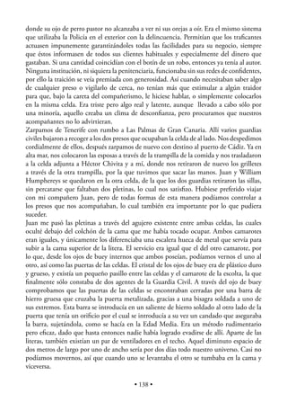 donde su ojo de perro pastor no alcanzaba a ver ni sus orejas a oír. Era el mismo sistema
que utilizaba la Policía en el exterior con la delincuencia. Permitían que los traﬁcantes
actuasen impunemente garantizándoles todas las facilidades para su negocio, siempre
que éstos informasen de todos sus clientes habituales y especialmente del dinero que
gastaban. Si una cantidad coincidían con el botín de un robo, entonces ya tenía al autor.
Ninguna institución, ni siquiera la penitenciaria, funcionaba sin sus redes de conﬁdentes,
por ello la traición se veía premiada con generosidad. Así cuando necesitaban saber algo
de cualquier preso o vigilarlo de cerca, no tenían más que estimular a algún traidor
para que, bajo la careta del compañerismo, le hiciese hablar, o simplemente colocarlos
en la misma celda. Era triste pero algo real y latente, aunque llevado a cabo sólo por
una minoría, aquello creaba un clima de desconﬁanza, pero procuramos que nuestros
acompañantes no lo advirtieran.
Zarpamos de Tenerife con rumbo a Las Palmas de Gran Canaria. Allí varios guardias
civiles bajaron a recoger a los dos presos que ocupaban la celda de al lado. Nos despedimos
cordialmente de ellos, después zarpamos de nuevo con destino al puerto de Cádiz. Ya en
alta mar, nos colocaron las esposas a través de la trampilla de la comida y nos trasladaron
a la celda adjunta a Héctor Chivita y a mí, donde nos retiraron de nuevo los grilletes
a través de la otra trampilla, por la que tuvimos que sacar las manos. Juan y William
Humphereys se quedaron en la otra celda, de la que los dos guardias retiraron las sillas,
sin percatarse que faltaban dos pletinas, lo cual nos satisﬁzo. Hubiese preferido viajar
con mi compañero Juan, pero de todas formas de esta manera podíamos controlar a
los presos que nos acompañaban, lo cual también era importante por lo que pudiera
suceder.
Juan me pasó las pletinas a través del agujero existente entre ambas celdas, las cuales
oculté debajo del colchón de la cama que me había tocado ocupar. Ambos camarotes
eran iguales, y únicamente los diferenciaba una escalera hueca de metal que servía para
subir a la cama superior de la litera. El servicio era igual que el del otro camarote, por
lo que, desde los ojos de buey internos que ambos poseían, podíamos vernos el uno al
otro, así como las puertas de las celdas. El cristal de los ojos de buey era de plástico duro
y grueso, y existía un pequeño pasillo entre las celdas y el camarote de la escolta, la que
ﬁnalmente sólo constaba de dos agentes de la Guardia Civil. A través del ojo de buey
comprobamos que las puertas de las celdas se encontraban cerradas por una barra de
hierro gruesa que cruzaba la puerta metalizada, gracias a una bisagra soldada a uno de
sus extremos. Esta barra se introducía en un saliente de hierro soldado al otro lado de la
puerta que tenía un oriﬁcio por el cual se introducía a su vez un candado que aseguraba
la barra, sujetándola, como se hacía en la Edad Media. Era un método rudimentario
pero eﬁcaz, dado que hasta entonces nadie había logrado evadirse de allí. Aparte de las
literas, también existían un par de ventiladores en el techo. Aquel diminuto espacio de
dos metros de largo por uno de ancho sería por dos días todo nuestro universo. Casi no
podíamos movernos, así que cuando uno se levantaba el otro se tumbaba en la cama y
viceversa.

                                          • 138 •
 