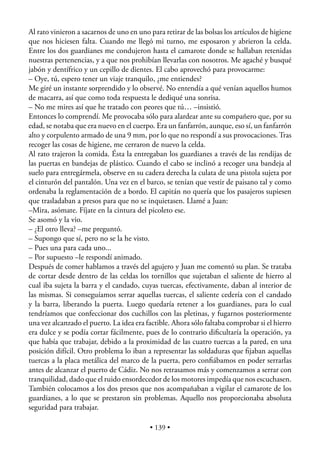 Al rato vinieron a sacarnos de uno en uno para retirar de las bolsas los artículos de higiene
que nos hiciesen falta. Cuando me llegó mi turno, me esposaron y abrieron la celda.
Entre los dos guardianes me condujeron hasta el camarote donde se hallaban retenidas
nuestras pertenencias, y a que nos prohibían llevarlas con nosotros. Me agaché y busqué
jabón y dentífrico y un cepillo de dientes. El cabo aprovechó para provocarme:
– Oye, tú, espero tener un viaje tranquilo, ¿me entiendes?
Me giré un instante sorprendido y lo observé. No entendía a qué venían aquellos humos
de macarra, así que como toda respuesta le dediqué una sonrisa.
– No me mires así que he tratado con peores que tú… –insistió.
Entonces lo comprendí. Me provocaba sólo para alardear ante su compañero que, por su
edad, se notaba que era nuevo en el cuerpo. Era un fanfarrón, aunque, eso sí, un fanfarrón
alto y corpulento armado de una 9 mm, por lo que no respondí a sus provocaciones. Tras
recoger las cosas de higiene, me cerraron de nuevo la celda.
Al rato trajeron la comida. Ésta la entregaban los guardianes a través de las rendijas de
las puertas en bandejas de plástico. Cuando el cabo se inclinó a recoger una bandeja al
suelo para entregármela, observe en su cadera derecha la culata de una pistola sujeta por
el cinturón del pantalón. Una vez en el barco, se tenían que vestir de paisano tal y como
ordenaba la reglamentación de a bordo. El capitán no quería que los pasajeros supiesen
que trasladaban a presos para que no se inquietasen. Llamé a Juan:
–Mira, asómate. Fíjate en la cintura del picoleto ese.
Se asomó y la vio.
– ¿El otro lleva? –me preguntó.
– Supongo que sí, pero no se la he visto.
– Pues una para cada uno...
– Por supuesto –le respondí animado.
Después de comer hablamos a través del agujero y Juan me comentó su plan. Se trataba
de cortar desde dentro de las celdas los tornillos que sujetaban el saliente de hierro al
cual iba sujeta la barra y el candado, cuyas tuercas, efectivamente, daban al interior de
las mismas. Si conseguíamos serrar aquellas tuercas, el saliente cedería con el candado
y la barra, liberando la puerta. Luego quedaría retener a los guardianes, para lo cual
tendríamos que confeccionar dos cuchillos con las pletinas, y fugarnos posteriormente
una vez alcanzado el puerto. La idea era factible. Ahora sólo faltaba comprobar si el hierro
era dulce y se podía cortar fácilmente, pues de lo contrario diﬁcultaría la operación, ya
que había que trabajar, debido a la proximidad de las cuatro tuercas a la pared, en una
posición difícil. Otro problema lo iban a representar las soldaduras que ﬁjaban aquellas
tuercas a la placa metálica del marco de la puerta, pero conﬁábamos en poder serrarlas
antes de alcanzar el puerto de Cádiz. No nos retrasamos más y comenzamos a serrar con
tranquilidad, dado que el ruido ensordecedor de los motores impedía que nos escuchasen.
También colocamos a los dos presos que nos acompañaban a vigilar el camarote de los
guardianes, a lo que se prestaron sin problemas. Aquello nos proporcionaba absoluta
seguridad para trabajar.

                                          • 139 •
 