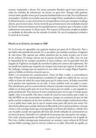 secretos, inquietudes y deseos. Sus cartas constantes llenaban aquel vacío existente en
todos los módulos de aislamiento; me hacían un gran bien. Siempre solía pedirme
consejo sobre aquellos temas que le parecían fundamentales en su vida. Era sencillamente
encantadora. También me enviaba cartas de mi amigo Chico, ayudándonos a burlar así a
la Administración, ya que entre presos la correspondencia tenía que entregarse en pliego
abierto, pues la intervenían. Así me enteré de que próximamente sería trasladado al penal
de Teruel, tristemente famoso por los apuñalamientos y asesinatos que se llevaban a cabo
asiduamente entre presos. Le deseé suerte. Por su parte, la Dirección cumplió su palabra
y a mediados de diciembre me fue retirado el artículo 10, con el consiguiente traslado a
la cárcel de La Coruña.


PRISIÓN DE LA CORUÑA, DICIEMBRE DE 1987

En La Coruña me aguardaba una pequeña sorpresa por parte de la Dirección. Pese a
que había sido excluido del artículo 10, se me aplicó, por medidas cautelares, el régimen
de vida mixta. Ello suponía que saldría solamente por las tardes al patio con el resto
de los reclusos. El tiempo restante me lo pasaría encerrado en la celda. Una vez más
la impunidad de los caciques carcelarios se hacía evidente, ante la pasividad total del
Juzgado de Vigilancia encargado de controlar la aplicación correcta del reglamento. No
me quedó otra opción que aceptarlo así; siempre sería mejor que regresar al artículo 10.
Sin embargo, conseguí que me pusiesen en una celda con mi amigo Miguel Expósito,
quien se hallaba en idéntica situación que yo.
Isabel y yo retomamos las comunicaciones. Venía sin falta a todas, y conversábamos
sobre el futuro. Por su decimoséptimo cumpleaños le regalé una cadena de oro, con un
anillo en forma de trébol de cuatro hojas para que le trajese suerte. Se había convertido
en la persona más importante en mi vida. A veces también venía mi padre a verme.
Nos tolerábamos, pero en nuestra relación subyacía el pasado constantemente. No había
sabido ser un buen padre para mí ni un buen esposo para mi madre, y esto segundo no
podía perdonárselo. Pero entonces lo único importante para mí era que el tiempo pasara
rápido, veloz si era posible. Dos años y medio de cárcel no eran mucho, pese a todo. La
idea del SIDA no me atormentaba sobremanera, aunque era consciente de que mi vida
podía concluir cualquiera de los años venideros. No existía ningún medicamento eﬁcaz
y no se podía hacer nada, por lo que lo asumía como parte del precio por existir. Por
ahora hacía planes para cuando obtuviese la libertad de nuevo; quería proponer a Isa que
viniese a vivir conmigo al piso que tenía alquilado en el barrio de Labañou, y dónde vivía
con mi padre cuando éste regresaba del Gran Sol, donde trabajaba de contramaestre en
un barco de pesca. Pretendía vivir rodeado de las personas que más quería: mis amigos.
Una tarde, mientras paseaba con Miguel, un preso al que conocíamos con el apodo de
Fito vino a hablar conmigo para transmitirme un mensaje: varios reclusos de El Ferrol
querían hablar conmigo, para lo cual me citaban en su celda. Desconfíe de aquello, ya

                                          • 14 •
 