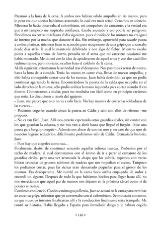 Paramos a la hora de la cena. A ambos nos habían salido ampollas en las manos, pero
lo peor era que apenas habíamos avanzado, lo cual era mala señal. Cenamos en silencio.
Mientras lo hacía observaba al colombiano, mi compañero de camarote, y la verdad era
que a mí tampoco me inspiraba conﬁanza. Estaba asustado y eso podría ser peligroso.
Decidimos no cortar más hasta el día siguiente, pues el ruido de los motores no era igual
de intenso por la noche, que durante el día. Sin embargo, aproveché para sacarle punta
a ambas platinas, mientras Juan se acostaba para recuperarse de una gripe que arrastraba
desde días atrás, la cual le mantenía debilitado y con algo de ﬁebre. Mientras sacaba
punta a aquellos trozos de hierro, pensaba en el arma que mi carcelero ocasional me
había mostrado. Me dormí con la idea de apoderarme de aquel arma y con dos cuchillos
rudimentarios, pero mortales, ocultos bajo el colchón de la cama.
Al día siguiente, retomamos la actividad tras el desayuno. Nos pusimos a serrar de nuevo,
hasta la hora de la comida. Tenía las manos en carne viva, llenas de nuevas ampollas, y
sólo había conseguido cortar una de las tuercas. Juan había desistido, ya que no podía
continuar agarrando la sierra. Encontrándose la puerta de la celda que ocupaba en el
lado derecho de la misma, sólo podía utilizar la mano izquierda para cortar cuando él era
diestro. Comenzamos a dudar, pues no resultaba tan fácil como en principio creíamos
que sería. Lo discutimos a través del agujero:
– Juan, me parece que esto no va a salir bien. No hay manera de cortar las soldaduras de
las tuercas…
– Podemos cogerles cuando abran la puerta en Cádiz y salir con ellos de rehenes –me
propuso.
– No es tan fácil, Juan. Allá nos estarán esperando otros guardias civiles, sin contar con
los que guardan la aduana, y no nos van a abrir hasta que llegué el furgón –hice una
pausa para luego proseguir–. Además nos abren de uno en uno y, en caso de que uno de
nosotros lograse reducirlos, difícilmente podríamos salir de Cádiz. Demasiada historia,
Juan.
– Pues hay que cogerles como sea…
Finalmente, desistí de continuar serrando aquellas odiosas tuercas. Probamos por el
techo de madera, el cual destrozamos con el ánimo de ir a parar al camarote de los
guardias civiles, pero una vez arrancada la chapa que los cubría, topamos con varias
hileras cruzadas de gruesos tablones de madera que nos impedían el acceso. Tampoco
los podíamos cortar, pues las sierras eran demasiado pequeñas para el grosor de los
mismos. Era desesperante. Me tumbé en la cama boca arriba empapado de sudor y
encendí un cigarro. Después de todo lo que habíamos hechos para llegar hasta allí, no
nos merecíamos que aquel par de memos nos dejasen en la próxima cárcel como si de
petates se tratase.
Comimos en silencio. Con los estómagos ya llenos, Juan se acostó en la cama para terminar
de curar su gripe, mientras que yo conversaba con el colombiano. Se mostraba contento,
ya que nuestros intentos ﬁnalizarían allí y la conducción ﬁnalmente sería tranquila. Me
contó su historia. Había llegado a España para introducir droga y le habían cogido

                                         • 140 •
 