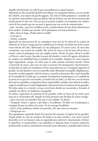 Aquella subvaloración era todo lo que necesitábamos en aquel instante.
Mejorando la idea inicial del alambre de la libreta, mi compañero fabricó, con un muelle
del colchón, una especie de gancho gigante. Tal como le había propuesto y ayudado de
un mechero, Juan perforó el grueso plástico del ojo de buey con uno de los extremos del
muelle puesto al rojo vivo. Una vez que lo tuvimos acabado, mi compañero me señaló a
través de los cristales que me acercase al agujero que nos servía de comunicación.
– José –me dijo–, parte los cuchillos en dos y mételos dentro de uno de los tubos huecos
de la escalera. Tendrás que serrarla. Así la palanqueta será más consistente…
– Bien, ahora lo hago. ¿Podrás abrir la mirilla?
– Creo que sí.
– Ánimo, campeón.
Siguiendo las instrucciones de mi compañero serré uno de los tubos de la escalera de
aluminio de la litera. Luego partí los cuchillos por la mitad e introduje tres de los cuatro
trozos dentro del tubo, fabricando así una palanqueta. El cuarto trozo, de unos diez
centímetros, nos serviría de cuchillo. Me asomé de nuevo al ojo de buey del servicio y
mostré a Juan la palanqueta con una amplia sonrisa. Hecha mi parte, ahora le tocaba
a él llevar a cabo la suya. Sacando la punta del alambre a través del agujero del plástico
lo condujo con habilidad hasta el pestillo de la trampilla. Después de varios intentos
logró engancharlo, aunque sin éxito, pues se soltó cuando intentaba correrlo. Volvió
a intentarlo de nuevo, pero una vez más se escurrió. Era desesperante. Pacientemente,
encharcado en sudor, mi compañero volvió a intentarlo otra vez. Consiguió enganchar el
pestillo, tiró del alambre y esta vez el pestillo cedió, liberando la trampilla. Rápidamente,
sin perder un dolo segundo, abrió la misma y, sacando un brazo por ella, corrió el pestillo
de la trampilla de la celda que yo ocupaba. Introdujimos la palanqueta en el candado de
la puerta en la que él se encontraba y, tirando él de un lado y yo del otro, con los brazos
fuera de las trampillas, conseguimos forzar aquel jodido candado. Juan salió de la celda y
cogió el cuchillo que le tendí, dirigiéndose velozmente hacia el camarote de los guardias.
No había nadie en su interior, así que corrió hacia donde me encontraba y, forzando el
candado, me liberó. ¡Lo habíamos conseguido!
Ya sueltos, registramos el camarote de los guardias civiles en busca de las armas, pero
éstas no se encontraban allí. Aquello nos hizo presumir que llevaban las armas consigo.
– Juan, estos tíos van armados. Hay que ir con cuidado –le advertí.
– Tranquilo. Vamos a esperar a que bajen y los pillamos. Tú dales con la palanqueta y
encárgate de que no utilicen las armas. Yo me encargo de pillarlos.
– ¡Oye!, si hay problemas mételes sin pensarlo, ¿eh?, que estos nos asesinan.
– Tranqui por eso…
Nos agazapamos esperando detrás de la puerta del camarote al regreso de los guardias.
Tenpia miedo, lo cual me ayudaría. El miedo es el sexto sentido y, con cierto control,
desarrolla en el ser humano toda su capacidad para sobrevivir, funcionando al límite;
la epinefrina, la norepinefrina y las endorﬁnas se disparan hacia el sistema endocrino
produciendo ese efecto comúnmente conocido como adrenalina, multiplicando la fuerza

                                          • 142 •
 